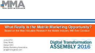 What Really Is the Mobile Marketing Opportunity?
Based on the Most Valuable Research the Mobile Industry Will Ever Conduct
June 2016
Greg Stuart
Global CEO
Mobile Marketing Association
greg@mmaglobal.com
 