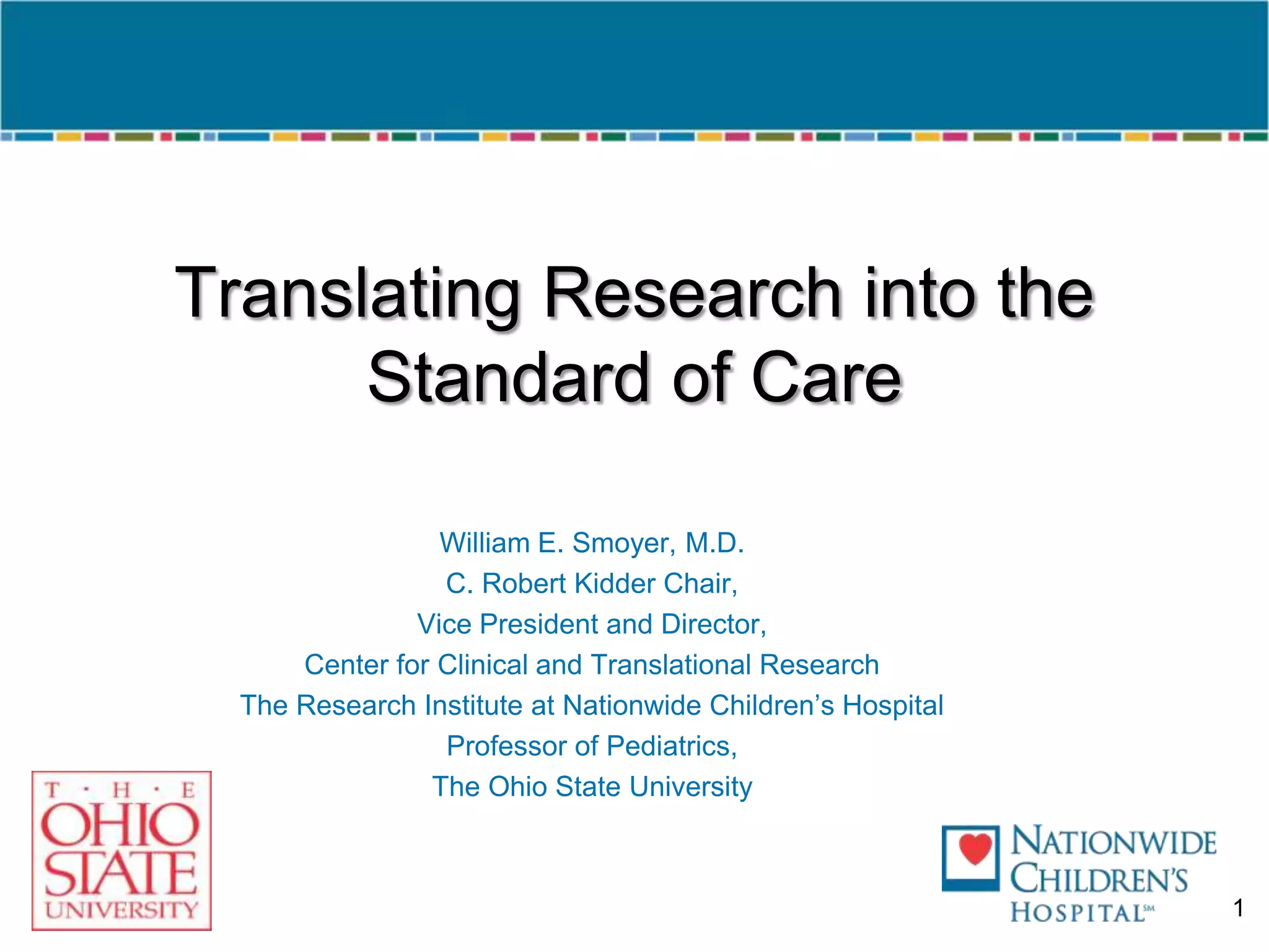 Translating Research into the Standard of CareWilliam E. Smoyer, M.D.C. Robert Kidder Chair,Vice President and Director,Center for Clinical and Translational ResearchThe Research Institute at Nationwide Children’s HospitalProfessor of Pediatrics,The Ohio State University