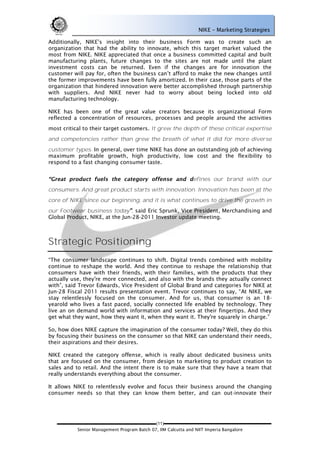 NIKE – Marketing Strategies

Additionally, NIKE‘s insight into their business Form was to create such an
organization that had the ability to innovate, which this target market valued the
most from NIKE. NIKE appreciated that once a business committed capital and built
manufacturing plants, future changes to the sites are not made until the plant
investment costs can be returned. Even if the changes are for innovation the
customer will pay for, often the business can‘t afford to make the new changes until
the former improvements have been fully amortized. In their case, those parts of the
organization that hindered innovation were better accomplished through partnership
with suppliers. And NIKE never had to worry about being locked into old
manufacturing technology.

NIKE has been one of the great value creators because its organizational Form
reflected a concentration of resources, processes and people around the activities
most critical to their target customers. It grew the depth of these critical expertise
and competencies rather than grew the breath of what it did for more diverse
customer types. In general, over time NIKE has done an outstanding job of achieving
maximum profitable growth, high productivity, low cost and the flexibility to
respond to a fast changing consumer taste.


                                                               efines our brand with our
consumers. And great product starts with innovation. Innovation has been at the
core of NIKE since our beginning, and it is what continues to drive the growth in
our Footwear business today , said Eric Sprunk, Vice President, Merchandising and
Global Product, NIKE, at the Jun-28-2011 Investor update meeting.



Strategic Positioning
―The consumer landscape continues to shift. Digital trends combined with mobility
continue to reshape the world. And they continue to reshape the relationship that
consumers have with their friends, with their families, with the products that they
actually use, they're more connected, and also with the brands they actually connect
with‖, said Trevor Edwards, Vice President of Global Brand and categories for NIKE at
Jun-28 Fiscal 2011 results presentation event. Trevor continues to say, ―At NIKE, we
stay relentlessly focused on the consumer. And for us, that consumer is an 18-
yearold who lives a fast paced, socially connected life enabled by technology. They
live an on demand world with information and services at their fingertips. And they
get what they want, how they want it, when they want it. They're squarely in charge.‖

So, how does NIKE capture the imagination of the consumer today? Well, they do this
by focusing their business on the consumer so that NIKE can understand their needs,
their aspirations and their desires.

NIKE created the category offense, which is really about dedicated business units
that are focused on the consumer, from design to marketing to product creation to
sales and to retail. And the intent there is to make sure that they have a team that
really understands everything about the consumer.

It allows NIKE to relentlessly evolve and focus their business around the changing
consumer needs so that they can know them better, and can out-innovate their




                                             (11)
           Senior Management Program Batch 07, IIM Calcutta and NIIT Imperia Bangalore
 