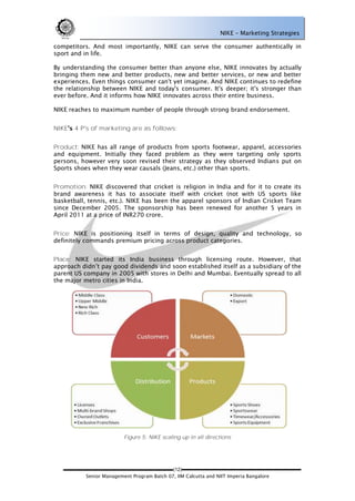 NIKE – Marketing Strategies

competitors. And most importantly, NIKE can serve the consumer authentically in
sport and in life.

By understanding the consumer better than anyone else, NIKE innovates by actually
bringing them new and better products, new and better services, or new and better
experiences. Even things consumer can't yet imagine. And NIKE continues to redefine
the relationship between NIKE and today's consumer. It's deeper; it's stronger than
ever before. And it informs how NIKE innovates across their entire business.

NIKE reaches to maximum number of people through strong brand endorsement.


NIKE   4 P's of marketing are as follows:


Product: NIKE has all range of products from sports footwear, apparel, accessories
and equipment. Initially they faced problem as they were targeting only sports
persons, however very soon revised their strategy as they observed Indians put on
Sports shoes when they wear causals (Jeans, etc.) other than sports.


Promotion: NIKE discovered that cricket is religion in India and for it to create its
brand awareness it has to associate itself with cricket (not with US sports like
basketball, tennis, etc.). NIKE has been the apparel sponsors of Indian Cricket Team
since December 2005. The sponsorship has been renewed for another 5 years in
April 2011 at a price of INR270 crore.


Price: NIKE is positioning itself in terms of design, quality and technology, so
definitely commands premium pricing across product categories.


Place: NIKE started its India business through licensing route. However, that
approach didn‘t pay good dividends and soon established itself as a subsidiary of the
parent US company in 2005 with stores in Delhi and Mumbai. Eventually spread to all
the major metro cities in India.




                          Figure 5: NIKE scaling up in all directions




                                             (12)
           Senior Management Program Batch 07, IIM Calcutta and NIIT Imperia Bangalore
 