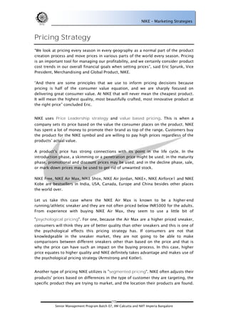 NIKE – Marketing Strategies



Pricing Strategy
―We look at pricing every season in every geography as a normal part of the product
creation process and move prices in various parts of the world every season. Pricing
is an important tool for managing our profitability, and we certainly consider product
cost trends in our overall financial goals when setting prices‖, said Eric Sprunk, Vice
President, Merchandising and Global Product, NIKE.

―And there are some principles that we use to inform pricing decisions because
pricing is half of the consumer value equation, and we are sharply focused on
delivering great consumer value. At NIKE that will never mean the cheapest product.
It will mean the highest quality, most beautifully crafted, most innovative product at
the right price‖ concluded Eric.


NIKE uses Price Leadership strategy and value based pricing. This is when a
company sets its price based on the value the consumer places on the product. NIKE
has spent a lot of money to promote their brand as top of the range. Customers buy
the product for the NIKE symbol and are willing to pay high prices regardless of the
products‘ actual value.

A product‘s price has strong connections with its point in the life cycle. In the
introduction phase, a skimming or a penetration price might be used; in the maturity
phase, promotional and discount prices may be used; and in the decline phase, sale,
or mark-down prices may be used to get rid of unwanted stock.

NIKE Free, NIKE Air Max, NIKE Shox, NIKE Air Jordan, NIKE+, NIKE Airforce1 and NIKE
Kobe are bestsellers in India, USA, Canada, Europe and China besides other places
the world over.

Let us take this case where the NIKE Air Max is known to be a higher-end
running/athletic sneaker and they are not often priced below INR5000 for the adults.
From experience with buying NIKE Air Max, they seem to use a little bit of

"psychological pricing". For one, because the Air Max are a higher priced sneaker,
consumers will think they are of better quality than other sneakers and this is one of
the psychological effects this pricing strategy has. If consumers are not that
knowledgeable in the sneaker market, they are not going to be able to make
comparisons between different sneakers other than based on the price and that is
why the price can have such an impact on the buying process. In this case, higher
price equates to higher quality and NIKE definitely takes advantage and makes use of
the psychological pricing strategy (Armstrong and Kotler).


Another type of pricing NIKE utilizes is "segmented pricing". NIKE often adjusts their
products' prices based on differences in the type of customer they are targeting, the
specific product they are trying to market, and the location their products are found.



                                             (13)
           Senior Management Program Batch 07, IIM Calcutta and NIIT Imperia Bangalore
 