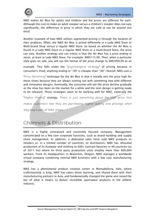 NIKE – Marketing Strategies

NIKE makes Air Max for adults and children and the prices are different for each.
Although the cost to make an adult sneaker versus a children's sneaker does not vary
significantly, the difference in price in which they are sold at can be around one
third.

Another example of how NIKE utilizes segmented pricing is through the location of
their products. Often, the NIKE Air Max is priced differently in a Lady NIKE Store or
Multi-brand Shop versus a regular NIKE Store. So based on whether the Air Max is
found in a Lady NIKE Store or a regular NIKE Store or a multi-brand Store, the price
can vary. Another strategy one can notice is that the Air Max has a price ending in
zeros, at least in Lady NIKE Store. For example: INR5115.00. Then, when a particular
style goes on sale, you will see the format of the price change to INR3999.99 as an

example. This falls under the "psychological strategy" of pricing because in
consumer's mind, anything ending in ".99" is cheaper than ".00". Overall, NIKE uses a

"Price Skimming" technique for the Air Max in that it initially sets the price high for
these shoes because they are always coming out with something new with different
and innovative designs. Eventually, the consumer will see the price decline gradually
as the shoe has been on the market for a while and the next design is getting ready
to be released. These strategies seem to be working well for NIKE, especially the

"Higher Pricing" strategy. There is just something about the high price that

makes customers feel they are purchasing higher quality and prestige when

they buy a pair of NIKE shoes.




Channels & Distribution
NIKE is a highly centralized and extremely focused company. Management
concentrated on a few core corporate functions, such as brand building and supply
chain management. In addition, a dedicated sales force sold NIKE products to
retailers or, in a limited number of countries, to distributors. NIKE has relocated
production of its footwear and clothing to 600+ contract factories in 40 countries (as
of 2011 list) where its third party production units employ more than 800,000
workers. From its headquarters in Beaverton, Oregon, NIKE manages a worldwide
virtual company combining internal R&D functions with a low cost manufacturing
strategy.

NIKE has a phenomenal product creation center in Montabelluna, Italy, where
craftsmanship is king. NIKE has taken those learning, and shared them with their
manufacturing partners in Asia, and fundamentally changed the game and raised the
bar of what it means to deliver incredible sportswear products in the athletic
industry.




                                             (14)
           Senior Management Program Batch 07, IIM Calcutta and NIIT Imperia Bangalore
 