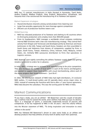 NIKE – Marketing Strategies

NIKE has 15 contract manufacturers in India (located in Karnataka, Tamil Nadu,
Andhra Pradesh, Madhya Pradesh, Uttar Pradesh, Maharashtra, Uttrakhand, and
Haryana) that it has outsourced the manufacturing of its footwear and apparel.


Market Expansion strategies
   Shared distribution channels among varied product lines lowering cost
   Large Size provides opportunity for more leverage against competition
   Efficient use of production facilities lowers cost

Global Sourcing
   NIKE has relocated production of its footwear and clothing to 40 countries where
    its third party production units employ more than 800,000 people
   From its headquarters, NIKE manages a worldwide virtual company combining
    internal R&D functions with a low cost manufacturing strategy. They control their
    activity from Oregon and Tennessee and developed jointly by American and Asian
    technicians in the USA, Taiwan and South Korea. Sneakers are then assembled in
    South Korea and Indonesia from dozens of components supplied by firms in
    Japan, South Korea, Taiwan, Indonesia, China, Vietnam, India, Malaysia, United
    States, etc. Similarly NIKE outsources distribution to firms that specializes in
    Logistics services.

NIKE depends upon tightly controlling the athletic footwear supply chain and getting
retailers to commit to orders far in advance.

In India, NIKE‘s strategy was to increase local manufacturing to be price competitive.
They also increased the number of local stores in each of the metros and Bangalore,
and wanted to support these local outlets with visual merchandising, where each of
the stores projects their brand statement – ‗Just Do It‘.

In 2002, the distribution network of NIKE India had eight distributors, 25 exclusive
NIKE outlets, 15 multi-brand outlets and 20 specialty doors across major cities. In
2004, instead of renewing the franchise with Sierra after a 7 year license agreement,
NIKE India became the subsidiary. This was the turning point for NIKE in India.




Market Communications
'If you have a body, you are an athlete' - Bill Bowerman said this couple of decades
ago. It defines how he viewed the world, and it defines how NIKE pursues its destiny.
―Ours is a language of sports, a universally understood lexicon of passion and
competition. A lot has happened at NIKE in the 30 years.‖ And this clearly reflects
into the Mission statement of NIKE,


NIKE has followed Bill Bowerman‘s dream to cater every body as an athlete and
develop products that help athletes of every level of ability reach their potential.




                                             (15)
           Senior Management Program Batch 07, IIM Calcutta and NIIT Imperia Bangalore
 