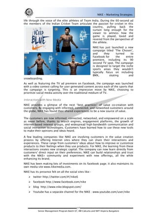 NIKE – Marketing Strategies

life through the voice of the elite athletes of Team India. During the 60-second ad
the members of the Indian Cricket Team articulate the passion for cricket in this
                                                      country, pulling back the
                                                      curtain long enough for the
                                                      viewer to witness how the
                                                      game is played, loved and
                                                      revered from the perspective of
                                                      the athlete.
                                                              NIKE has just launched a new
                                                              campaign titled ‗The Chosen‘,
                                                              and      they     turned      to
                                                              Facebook for      the     entire
                                                              premiere, including its 90
                                                              second TV spot. The campaign
                                                              is designed to target the niche
                                                              sports areas they wouldn‘t
                                                              typically focus on including
                                                              BMX,         skating        and
snowboarding.
As well as featuring the TV ad premiere on Facebook, the campaign was launched
with a video contest calling for user generated content across each of the sports that
the campaign is targeting. This is an impressive move by NIKE, choosing to
prioritize social media activity over the traditional medium of TV.

Interaction with New Media
NIKE provides a glimpse of the next ―best practices‖ of value co-creation with
customers. By engaging with informed, connected, and networked customers around
the globe, NIKE has found their shared experiences to be a new source of value.

The customers are now informed, connected, networked, and empowered on a scale
as never before, thanks to search engines, engagement platforms, the growth of
internet-based interest groups, and widespread high-bandwidth communication and
social interaction technologies. Customers have learned how to use these new tools
to make their opinions and ideas heard.

A few leading companies like NIKE are involving customers in the value creation
process by offering Internet sites where they can share their interactions and
experiences. These range from customers' ideas about how to improve or customize
products to their feelings when they use products. For NIKE, the learning from these
interactions creates new strategic capital. The company can now learn directly from
customers' direct input on their preferences. NIKE can build relationships and trust
with the NIKE+ community and experiment with new offerings, all the while
enhancing its brand.
NIKE has been making lots of investments on its facebook page; it also maintains its
own media site www.nikemedia.com.
NIKE has its presence felt on all the social sites like:-
       twitter http://twitter.com/#!/nike6
       facebook http://www.facebook.com/nike
       blog http://www.nike.blogspot.com/
       Youtube has a separate channel for the NIKE : www.youtube.com/user/nike




                                              (17)
            Senior Management Program Batch 07, IIM Calcutta and NIIT Imperia Bangalore
 