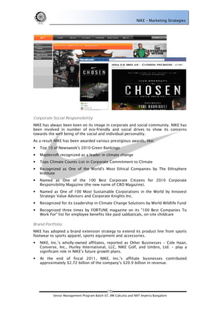 NIKE – Marketing Strategies




Corporate Social Responsibility
NIKE has always been keen on its image in corporate and social community. NIKE has
been involved in number of eco-friendly and social drives to show its concerns
towards the well being of the social and individual personality.
As a result NIKE has been awarded various prestigious awards, like;
   Top 10 of Newsweek's 2010 Green Rankings
   Maplecroft recognized as a leader in climate change
   Tops Climate Counts List in Corporate Commitment to Climate
   Recognized as One of the World's Most Ethical Companies by The Ethisphere
    Institute
   Named as One of the 100 Best Corporate Citizens for 2010 Corporate
    Responsibility Magazine (the new name of CRO Magazine).
   Named as One of 100 Most Sustainable Corporations in the World by Innovest
    Strategic Value Advisors and Corporate Knights Inc.
   Recognized for its Leadership in Climate Change Solutions by World Wildlife Fund
   Recognized three times by FORTUNE magazine on its "100 Best Companies To
    Work For" list for employee benefits like paid sabbaticals, on-site childcare

Brand Portfolio
NIKE has adopted a brand extension strategy to extend its product line from sports
footwear to sports apparel, sports equipment and accessories.
   NIKE, Inc.‘s wholly-owned affiliates, reported as Other Businesses – Cole Haan,
    Converse, Inc., Hurley International, LLC, NIKE Golf, and Umbro, Ltd. – play a
    significant role in NIKE‘s future growth plans.
   At the end of fiscal 2011, NIKE, Inc.‘s affiliate businesses contributed
    approximately $2.72 billion of the company‘s $20.9 billion in revenue.




                                             (18)
           Senior Management Program Batch 07, IIM Calcutta and NIIT Imperia Bangalore
 