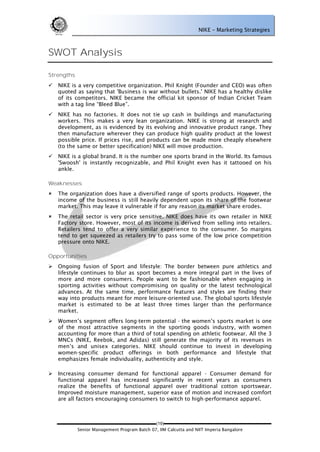 NIKE – Marketing Strategies



SWOT Analysis

Strengths
   NIKE is a very competitive organization. Phil Knight (Founder and CEO) was often
    quoted as saying that 'Business is war without bullets.' NIKE has a healthy dislike
    of its competitors. NIKE became the official kit sponsor of Indian Cricket Team
    with a tag line ―Bleed Blue‖.
   NIKE has no factories. It does not tie up cash in buildings and manufacturing
    workers. This makes a very lean organization. NIKE is strong at research and
    development, as is evidenced by its evolving and innovative product range. They
    then manufacture wherever they can produce high quality product at the lowest
    possible price. If prices rise, and products can be made more cheaply elsewhere
    (to the same or better specification) NIKE will move production.
   NIKE is a global brand. It is the number one sports brand in the World. Its famous
    'Swoosh' is instantly recognizable, and Phil Knight even has it tattooed on his
    ankle.

Weaknesses
   The organization does have a diversified range of sports products. However, the
    income of the business is still heavily dependent upon its share of the footwear
    market. This may leave it vulnerable if for any reason its market share erodes.
   The retail sector is very price sensitive. NIKE does have its own retailer in NIKE
    Factory store. However, most of its income is derived from selling into retailers.
    Retailers tend to offer a very similar experience to the consumer. So margins
    tend to get squeezed as retailers try to pass some of the low price competition
    pressure onto NIKE.

Opportunities
   Ongoing fusion of Sport and lifestyle: The border between pure athletics and
    lifestyle continues to blur as sport becomes a more integral part in the lives of
    more and more consumers. People want to be fashionable when engaging in
    sporting activities without compromising on quality or the latest technological
    advances. At the same time, performance features and styles are finding their
    way into products meant for more leisure-oriented use. The global sports lifestyle
    market is estimated to be at least three times larger than the performance
    market.
   Women‘s segment offers long-term potential - the women‘s sports market is one
    of the most attractive segments in the sporting goods industry, with women
    accounting for more than a third of total spending on athletic footwear. All the 3
    MNCs (NIKE, Reebok, and Adidas) still generate the majority of its revenues in
    men‘s and unisex categories. NIKE should continue to invest in developing
    women-specific product offerings in both performance and lifestyle that
    emphasizes female individuality, authenticity and style.

   Increasing consumer demand for functional apparel - Consumer demand for
    functional apparel has increased significantly in recent years as consumers
    realize the benefits of functional apparel over traditional cotton sportswear.
    Improved moisture management, superior ease of motion and increased comfort
    are all factors encouraging consumers to switch to high-performance apparel.



                                              (19)
            Senior Management Program Batch 07, IIM Calcutta and NIIT Imperia Bangalore
 