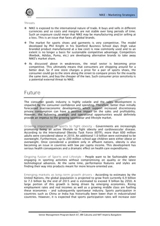 NIKE – Marketing Strategies


Threats
 NIKE is exposed to the international nature of trade. It buys and sells in different
  currencies and so costs and margins are not stable over long periods of time.
  Such an exposure could mean that NIKE may be manufacturing and/or selling at
  a loss. This is an issue that faces all global brands.
 The market for sports shoes and garments is very competitive. The model
  developed by Phil Knight in his Stamford Business School days (high value
  branded product manufactured at a low cost) is now commonly used and to an
  extent is no longer a basis for sustainable competitive advantage. Competitors
  (Reebok, Adidas, Puma, etc.) are developing alternative brands to take away
  NIKE's market share.
 As discussed above in weaknesses, the retail sector is becoming price
  competitive. This ultimately means that consumers are shopping around for a
  better deal. So if one store charges a price for a pair of sports shoes, the
  consumer could go to the store along the street to compare prices for the exactly
  the same item, and buy the cheaper of the two. Such consumer price sensitivity is
  a potential external threat to NIKE.




Future
The consumer goods industry is highly volatile and the sales development is
impacted by the consumer confidence and spending. Therefore, better than initially
forecasted macroeconomic developments which support increased discretionary
private consumption can have a positive impact on the sales and profitability.
However, the following strategic and operational opportunities would definitely
provide an impetus to the growing sportswear and lifestyle market.


Growing importance of sports to fight obesity - Governments are increasingly
promoting living an active lifestyle to fight obesity and cardiovascular disease.
According to the International Obesity Task Force (IOTF), more than 600 million
adults were considered obese in 2010. An additional 1.0 billion were estimated to be
overweight. Furthermore, up to 200 million school-age children were either obese or
overweight. Once considered a problem only in affluent nations, obesity is also
becoming an issue in countries with low per capita income. This development has
serious health consequences and a dramatic effect on health care expenditures.


Ongoing fusion of Sports and Lifestyle - People want to be fashionable when
engaging in sporting activities without compromising on quality or the latest
technological advances. At the same time, performance features and styles are
finding their way into products meant for more leisure-oriented use.


Emerging markets as long-term growth drivers - According to estimates by the
United Nations, the global population is projected to grow from currently 6.9 billion
to 7.3 billion by the end of 2015 and is estimated to exceed 9 billion by 2050. A
large portion of this growth is being driven by emerging economies. Rising
employment rates and real incomes as well as a growing middle class are fuelling
these economies – and subsequently sportswear industry. Sports participation in
countries such as China or India has historically been lower than in industrialized
countries. However, it is expected that sports participation rates will increase over




                                             (20)
           Senior Management Program Batch 07, IIM Calcutta and NIIT Imperia Bangalore
 