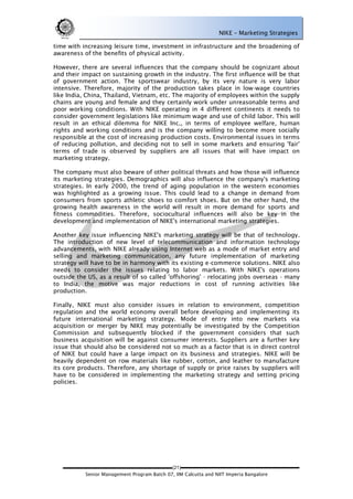 NIKE – Marketing Strategies

time with increasing leisure time, investment in infrastructure and the broadening of
awareness of the benefits of physical activity.

However, there are several influences that the company should be cognizant about
and their impact on sustaining growth in the industry. The first influence will be that
of government action. The sportswear industry, by its very nature is very labor
intensive. Therefore, majority of the production takes place in low-wage countries
like India, China, Thailand, Vietnam, etc. The majority of employees within the supply
chains are young and female and they certainly work under unreasonable terms and
poor working conditions. With NIKE operating in 4 different continents it needs to
consider government legislations like minimum wage and use of child labor. This will
result in an ethical dilemma for NIKE Inc., in terms of employee welfare, human
rights and working conditions and is the company willing to become more socially
responsible at the cost of increasing production costs. Environmental issues in terms
of reducing pollution, and deciding not to sell in some markets and ensuring 'fair'
terms of trade is observed by suppliers are all issues that will have impact on
marketing strategy.

The company must also beware of other political threats and how those will influence
its marketing strategies. Demographics will also influence the company's marketing
strategies. In early 2000, the trend of aging population in the western economies
was highlighted as a growing issue. This could lead to a change in demand from
consumers from sports athletic shoes to comfort shoes. But on the other hand, the
growing health awareness in the world will result in more demand for sports and
fitness commodities. Therefore, sociocultural influences will also be key in the
development and implementation of NIKE's international marketing strategies.

Another key issue influencing NIKE's marketing strategy will be that of technology.
The introduction of new level of telecommunication and information technology
advancements, with NIKE already using Internet web as a mode of market entry and
selling and marketing communication, any future implementation of marketing
strategy will have to be in harmony with its existing e-commerce solutions. NIKE also
needs to consider the issues relating to labor markets. With NIKE's operations
outside the US, as a result of so called 'offshoring' - relocating jobs overseas - many
to India, the motive was major reductions in cost of running activities like
production.

Finally, NIKE must also consider issues in relation to environment, competition
regulation and the world economy overall before developing and implementing its
future international marketing strategy. Mode of entry into new markets via
acquisition or merger by NIKE may potentially be investigated by the Competition
Commission and subsequently blocked if the government considers that such
business acquisition will be against consumer interests. Suppliers are a further key
issue that should also be considered not so much as a factor that is in direct control
of NIKE but could have a large impact on its business and strategies. NIKE will be
heavily dependent on row materials like rubber, cotton, and leather to manufacture
its core products. Therefore, any shortage of supply or price raises by suppliers will
have to be considered in implementing the marketing strategy and setting pricing
policies.




                                             (21)
           Senior Management Program Batch 07, IIM Calcutta and NIIT Imperia Bangalore
 
