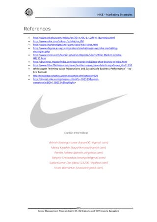 NIKE – Marketing Strategies




References
    http://www.nikebiz.com/media/pr/2011/06/27_Q4FY11Earnings.html
    http://www.nike.com/nikeos/p/nike/en_IN/
    http://www.marketingteacher.com/swot/nike-swot.html
    http://www.degree-essays.com/essays/marketingessays/nike-marketing-
     strategies.php
    http://www.rncos.com/Market-Analysis-Reports/Sports-Wear-Market-in-India-
     IM235.htm
    http://business.mapsofindia.com/top-brands-india/top-shoe-brands-in-india.html
    http://www.fibre2fashion.com/news/leathers-news/newsdetails.aspx?news_id=31395
    White paper ―Winning Value Propositions and Sustainable Business Performance‖ – by
     Eric Balinski
    http://knowledge.wharton.upenn.edu/article.cfm?articleid=629
    http://invest.nike.com/phoenix.zhtml?c=100529&p=irol-
     newsArticle&ID=1580524&highlight=




                                 Contact Information



                   Ashish Kasangottuwar (kasan001@gmail.com)
                     Manoj Kaushik (kaushikmanoj@gmail.com)
                        Paresh Ashara (paresh_a@yahoo.com)
                     Ranjeet Shriwastva (toranjeet@gmail.com)
                   Sudip Kumar Das (dasu1232001@yahoo.com)
                        Vivek Wamorkar (vivekvw@gmail.com)




                                           (22)
         Senior Management Program Batch 07, IIM Calcutta and NIIT Imperia Bangalore
 