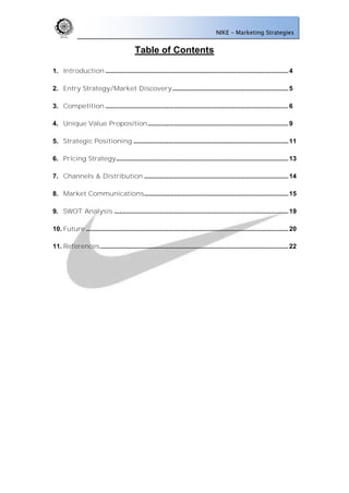 NIKE – Marketing Strategies


                                           Table of Contents                                                   of Contents


1. Introduction ........................................................................................................ 4

2. Entry Strategy/Market Discovery .................................................................. 5

3. Competition ........................................................................................................ 6

4. Unique Value Proposition ................................................................................ 9

5. Strategic Positioning ........................................................................................ 11

6. Pricing Strategy .................................................................................................. 13

7. Channels & Distribution .................................................................................. 14

8. Market Communications .................................................................................. 15

9. SWOT Analysis ................................................................................................... 19

10. Future ................................................................................................................... 20

11. References ........................................................................................................... 22
 