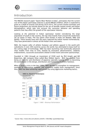 NIKE – Marketing Strategies



Introduction
The RNCOS research paper ―Sports Wear Market in India‖, anticipates that the current
size of the Indian sportswear industry is worth INR365.8 Billion, which is expected to
grow at a CAGR of around 33% during 2010-2014. The current market estimates and
future projections are entirely based on the set of feasible market trends and Indian
demographics, which take into account the consumer behavior and spending
patterns that may affect the growth of the sportswear industry.

Looking at the potential in Indian sportswear market considering the large
population of youth in the country, the top shoe brands from around the world have
set up shops in India. The top sports shoe brands in India are Reebok, NIKE and
Adidas. These brands have over the years captured the Indian market tremendously.
They have penetrated in almost all the Indian cities and towns.

NIKE, the largest seller of athletic footwear and athletic apparel in the world with
subsidiaries in over 200 countries across the world, has attempted to keep itself on
the cutting edge of technology. NIKE has been launching new technically advanced
shoe models from time to time, backed by innovative advertisements, celebrity
endorsements, successful associations (Indian Cricket team) and event sponsorships.

Founded in 1964 through an investment of $500 each by Phil Knight and Bill
Bowerman, the company (than called Blue Ribbon Sports - BLS) has evolved from
being an importer and distributor of Japanese specialty running shoes to becoming
the world leader in the design, distribution and marketing of athletic footwear.

When it faced a crisis in the late 1990s, NIKE decided to strengthen its management,
overhaul its information systems, and streamline supply chain management. Since
then, NIKE has been achieving rapid growth by using aggressive marketing tactics.




                               Figure 1: NIKE    Revenue Performance1




1   Source: http://invest.nike.com/phoenix.zhtml?c=100529&p=quarterlyEarnings



                                                 (4)
               Senior Management Program Batch 07, IIM Calcutta and NIIT Imperia Bangalore
 