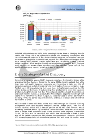 NIKE – Marketing Strategies




                           Figure 2: NIKE   Regional Revenue Distribution 2

However, the company still faces many challenges in the wake of changing fashion
trends, the falling sale of its higher-priced shoes, and increasing competition. The
case discusses the evolution of NIKE's marketing strategy and the company's various
initiatives to strengthen its competitive position in a changing environment. What
entry strategy NIKE adopted to enter India? What was the pricing strategy to entice
Indian consumer? What was the channel and distribution strategy of NIKE? The case
study attempts to answer these questions and also identifies future outlook that
would aid sportswear industry growth and NIKE in particular.



Entry Strategy/Market Discovery
According to company legend, NIKE‘s business model was developed by Knight while
attending Stanford Business School in the early 1960s. Knight realized that while
lower-cost, high-quality Japanese producers were beginning to take over the US
consumer appliance and electronics markets, most leading footwear companies (e.g.,
Adidas) were still manufacturing their own shoes in higher-cost countries like the
United States and Germany. By outsourcing shoe production to lower-cost Japanese
producers, Knight believed that Blue Ribbon Sports could undersell its competitors
and break into this market. As a result, Blue Ribbon Sports began to import high-tech
sports shoes from Onitsuka Tiger of Japan. As sales increased to almost $2 million in
the early 1970s, BLS parted ways with Onitsuka and began to design and subcontract
its own line of shoes.

NIKE decided to enter into India in the mid-1990s through an exclusive licensing
arrangement with Siera Industrial Enterprise Private Limited (SIEPL). NIKE was to
receive royalties, which was a certain percent of its net sales revenue. NIKE‘s
marketing objective was to tap the Indian sports-and-fitness shoe market—7 million
pairs of shoes. NIKE positioned itself in the premium niche segment. Rather than
cricket, the focus was on basketball and tennis. The performance of NIKE in India
was not far below expectations. This allowed the company to change its plan from
100 percent imports to localization of the product. This also made the product more



2   Source: http://invest.nike.com/phoenix.zhtml?c=100529&p=quarterlyEarnings



                                                 (5)
               Senior Management Program Batch 07, IIM Calcutta and NIIT Imperia Bangalore
 