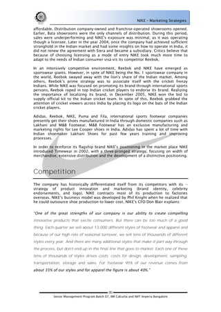 NIKE – Marketing Strategies

affordable. Distribution company-owned and franchise-operated showrooms opened.
Earlier, Bata showrooms were the only channels of distribution. During this period,
sales were underperforming and NIKE‘s exposure was minimal, as it was operating
though a licensee. Later in the year 2004, once the company had achieved sufficient
stronghold in the Indian market and had some insights on how to operate in India, it
did not renew the agreement with Siera and became a subsidiary. Critics believe that
because of choosing licensing as a mode of entry NIKE took much more time to
adapt to the needs of Indian consumer visà-vis its competitor Reebok.

In an intensively competitive environment, Reebok and NIKE have emerged as
sportswear giants. However, in spite of NIKE being the No. 1 sportswear company in
the world, Reebok swayed away with the lion's share of the Indian market. Among
others, Reebok‘s prime strategy was to associate itself with the cricket frenzy
Indians. While NIKE was focused on promoting its brand through international sports
persons, Reebok roped in top Indian cricket players to endorse its brand. Realizing
the importance of localizing its brand, in December 2005, NIKE won the bid to
supply official kit to the Indian cricket team. In spite of this, Reebok grabbed the
attention of cricket viewers across India by placing its logo on the bats of the Indian
cricket players.

Adidas, Reebok, NIKE, Puma and Fila, international sports footwear companies
presently get their shoes manufactured in India through domestic companies such as
Lakhani and M&B Footwear. M&B Footwear has an exclusive manufacturing and
marketing rights for Lee Cooper shoes in India. Adidas has spent a lot of time with
Indian shoemaker Lakhani Shoes for past few years training and improving
processes.

In order to reinforce its flagship brand NIKE‘s positioning in the market place NIKE
introduced Timewear in 2002, with a three-pronged strategy, focusing on width of
merchandise, extensive distribution and the development of a distinctive positioning.



Competition
The company has historically differentiated itself from its competitors with its --
strategy of product innovation and marketing (brand identity, celebrity
endorsements, and logo). NIKE contracts most of its production to factories
overseas. NIKE‘s business model was developed by Phil Knight when he realized that
he could outsource shoe production to lower cost. NIKE‘s CFO Don Blair explains:




innovative products that excite consumers. But there can be too much of a good
thing. Each quarter we sell about 13,000 different styles of footwear and apparel and
because of our high rate of seasonal turnover, we sell tens of thousands of different
styles every year. And there are many additional styles that make it part way through
the process, but don't end up in the final line that goes to market. Each one of these
tens of thousands of styles drives costs; costs for design, development, sampling,
transportation, storage and sales. For footwear 95% of our revenue comes from




                                             (6)
           Senior Management Program Batch 07, IIM Calcutta and NIIT Imperia Bangalore
 