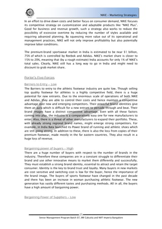 NIKE – Marketing Strategies

In an effort to drive down costs and better focus on consumer demand, NIKE focuses
its competitive strategy on customization and adaptable products like ―NIKE Plus‖.
Good for business and revenue growth, such a strategy also works to reduce the
possibility of excessive overtime by reducing the number of styles available and
requiring advanced planning. By squeezing more value out of its operational and
management practices, NIKE will not only improve profitability but also potentially
improve labor conditions.

The premium-brand sportswear market in India is estimated to be near $1 billion,
75% of which is controlled by Reebok and Adidas. NIKE‘s market share is closer to
15% to 20%, meaning that (by a rough estimate) India accounts for only 1% of NIKE‘s
total sales. Clearly, NIKE still has a long way to go in India and might need to
discount to grab market share.


Porter's Five Forces

Barriers to Entry - Low
The Barriers to entry to the athletic footwear industry are quite low. Though selling
top quality footwear for athletes is a highly competitive field, there is a huge
potential for new entrants. Due to the enormous scale of operations of both NIKE
and Adidas, they are able to control their costs and hence maintain a competitive
advantage over new and emerging competitors. Their powerful brand identities give
them an aura which is difficult for a new entrant to pervade through and beat. Their
brand images have a distinct competitive advantage. Even with all these factors
coming into play, the industry is a comparatively easy one for new manufacturers to
enter. Also, there is a threat of other manufacturers to expand their portfolio. These,
with already strong regional brand names, might emerge strong competitors. For
example, in India Bata launched its Power brand of running and athletic shoes which
are still going strong. In addition to these, there is also the loss from copies of their
premium footwear, made mostly in the far eastern countries. They also result in a
huge loss of revenue.


Bargaining power of buyers - High
There are a huge number of buyers with respect to the number of brands in the
industry. Therefore these companies are in a constant struggle to differentiate their
brand and use other innovative means to market them differently and successfully.
They must establish a strong brand identity, essential to attract and retain the target
consumer. Identity is the key to brand trust and loyalty. Many buyers in new markets
are cost sensitive and switching cost is low for the buyer, hence the importance of
the brand image. The buyers of sports footwear have changed in the past decade
and there has been an increase in woman purchasing athletic footwear. The new
generation has vastly different tastes and purchasing methods. All in all, the buyers
have a high amount of bargaining power.


Bargaining Power of Suppliers - Low




                                             (7)
           Senior Management Program Batch 07, IIM Calcutta and NIIT Imperia Bangalore
 