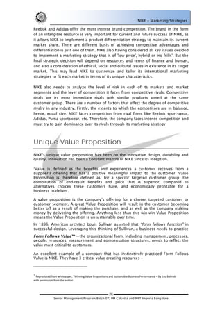 NIKE – Marketing Strategies

Reebok and Adidas offer the most intense brand competition. The brand in the form
of an intangible resource is very important for current and future success of NIKE, as
it allows NIKE to implement a product differentiation strategy to maintain its current
market share. There are different basis of achieving competitive advantages and
differentiation is just one of them. NIKE also having considered all key issues decided
to implement a marketing strategy that is of 'low price', hybrid or 'no frills'. But the
final strategic decision will depend on resources and terms of finance and human,
and also a consideration of ethical, social and cultural issues in existence in its target
market. This may lead NIKE to customize and tailor its international marketing
strategies to fit each market in terms of its unique characteristics.

NIKE also needs to analyze the level of risk in each of its markets and market
segments and the level of competition it faces from competitive rivals. Competitive
rivals are its most immediate rivals with similar products aimed at the same
customer group. There are a number of factors that affect the degree of competitive
rivalry in any industry. Firstly, the extents to which the competitors are in balance,
hence, equal size. NIKE faces competition from rival firms like Reebok sportswear,
Adidas, Puma sportswear, etc. Therefore, the company faces intense competition and
must try to gain dominance over its rivals through its marketing strategy.




Unique Value Proposition
NIKE‘s unique value proposition has been on the innovative design, durability and
quality. Innovation has been a constant mantra of NIKE since its inception.

3
 Value is defined as the benefits and experiences a customer receives from a
supplier‘s offering that has a positive meaningful impact to the customer. Value
Proposition is therefore defined as: for a specific targeted customer group, the
combination of end-result benefits and price that is superior, compared to
alternatives choices these customers have, and economically profitable for a
business to deliver.

A value proposition is the company‘s offering for a chosen targeted customer or
customer segment. A great Value Proposition will result in the customer becoming
better off as a result of making the purchase, and as well as the company making
money by delivering the offering. Anything less than this win-win Value Proposition
means the Value Proposition is unsustainable over time.
In 1896, American architect Louis Sullivan asserted that                           in
successful design. Leveraging this thinking of Sullivan, a business needs to practice
                           the organizational form, including management, processes,
people, resources, measurement and compensation structures, needs to reflect the
value most critical to customers.

An excellent example of a company that has instinctively practiced Form Follows
Value is NIKE. They have 3 critical value creating resources –



3
 Reproduced from whitepaper, “Winning Value Propositions and Sustainable Business Performance – By Eric Balinski
with permission from the author



                                                 (9)
               Senior Management Program Batch 07, IIM Calcutta and NIIT Imperia Bangalore
 