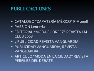 PUBLICACIONES CATALOGO “ZAPATERÍA MÉXICO” P-V 2008 PASSION Lencería EDITORIAL “MODA EL DREEZ” REVISTA LM CLUB 2008 2 PUBLICIDAD REVISTA VANGUARDIA PUBLICIDAD VANGUARDIA, REVISTA VANGUARDIA ARTICULO “MODA EN LA CIUDAD” REVISTA PERFILES DEL DEBATE 