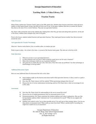Georgia Department of Education
Georgia Department of Education
Dr. John D. Barge, State School Superintendent
Nov. 8, 2011 Page 3 of 4
All Rights Reserved
Teaching Math: A Video Library, 5-8
Fraction Tracks
Video Overview
Hilory Paster explains the "Fraction Tracks" game to her fifth–grade class. Students draw fraction cards from a deck and move
markers on their game boards, trying to get them all from zero to one. In the game, students often have to rename the fraction
they draw as the sum of two or more fractions. They also use equivalent fractions.
Ms. Paster walks around the room as the students play, helping them when they get stuck and asking them questions. At the end
of the lesson, students share strategies they used in the game.
Prior to this lesson, students studied fractions and equivalent fractions. They made giant fraction number lines that are posted
around the room.
An Exploration for Teacher Workshops
Materials: fraction tracks (below), dice or number cubes, six markers per pair
Work in pairs to play—for at least a few turns—a version of the fraction tracks game. The rules are in the box at left.
Some Questions
1. When do you have to use equivalent fractions?
2. In what situations can't you move? What would be a good rule to use for such a situation?
3. What other techniques could you use to generate fractions?
4. This game has no tenths (the one in the video does). Does that create any problems? Are there advantages or
disadvantages to having tenths?
Additional Discussion Topics
Here are some additional ideas for discussion that arise in the video:
Some students might use the fraction track sheet itself to find equivalent fractions. Is that a crutch or a path to
understanding?
How does Ms. Paster interact with the students? What questioning strategies does she use?
Discuss the role of correct mathematical terminology and how Ms. Paster does or does not encourage its use
in this video.
Assessment
How does Ms. Paster check for understanding as she moves around the room?
Discuss the role of student presentations from an assessment point of view.
During presentations, Ms. Paster sometimes has students rephrase each others' explanations. She says that
having students rephrase others' statements acts "as an assessment for myself." What do you suppose she
means by that?
Students were asked to write "two to three possible moves" for each turn on their strategy sheets. Can you use
these sheets as assessment tools? What could you learn from them? What is another kind of recording you
might have students do as an assessment?
 