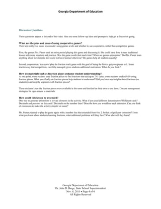 Georgia Department of Education
Georgia Department of Education
Dr. John D. Barge, State School Superintendent
Nov. 8, 2011 Page 4 of 4
All Rights Reserved
Discussion Questions
These questions appear at the end of the video. Here are some follow–up ideas and prompts to help get a discussion going.
What are the pros and cons of using cooperative games?
There are really two issues to consider: using games at all, and whether to use cooperative, rather than competitive games.
First, the games: Ms. Paster used an entire period playing this game and discussing it. She could have done a more traditional
lesson with more structure and practice. Was the game worth that much time? When are games appropriate? Did Ms. Paster learn
anything about her students she would not have learned otherwise? Do games help all students equally?
Second, cooperation: You could play the fraction track game with the goal of being the first to get your pieces to 1. Some
teachers say that competition, carefully managed, gives students additional motivation. What do you think?
How do materials such as fraction pieces enhance student understanding?
At one point, some students used fraction pieces to find fractions that add up to 7/8. Later, some students studied 9/10 using
fraction pieces. What specifically do fraction pieces help students to understand? Did you have any insights about fractions (or
students) watching the segments with fraction pieces?
These students knew the fraction pieces were available in the room and decided on their own to use them. Discuss management
strategies for open access to materials.
How could this lesson be extended?
One way to generate extensions is to vary elements in the activity. What if you used different denominators? Different cards?
Decimals and percents on the cards? Decimals on the number lines? Describe how you would use each extension. Can you think
of extensions to make the activity simpler or easier?
Ms. Paster planned to play the game again with a number line that extended from 0 to 2. Is that a significant extension? From
what you know about students learning fractions, what additional problems will they face? What else will they learn?
 