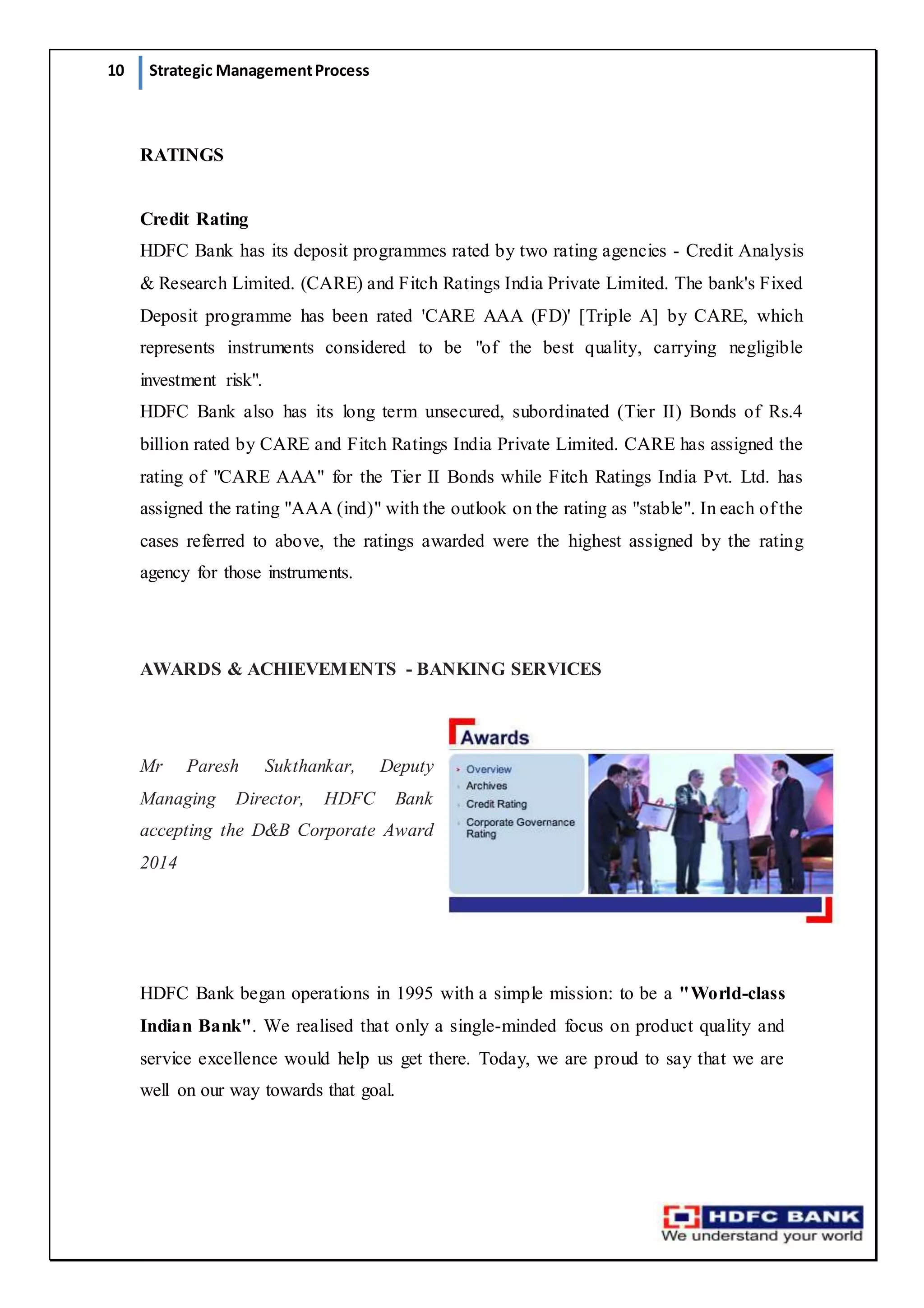 10 Strategic ManagementProcess
RATINGS
Credit Rating
HDFC Bank has its deposit programmes rated by two rating agencies - Credit Analysis
& Research Limited. (CARE) and Fitch Ratings India Private Limited. The bank's Fixed
Deposit programme has been rated 'CARE AAA (FD)' [Triple A] by CARE, which
represents instruments considered to be "of the best quality, carrying negligible
investment risk".
HDFC Bank also has its long term unsecured, subordinated (Tier II) Bonds of Rs.4
billion rated by CARE and Fitch Ratings India Private Limited. CARE has assigned the
rating of "CARE AAA" for the Tier II Bonds while Fitch Ratings India Pvt. Ltd. has
assigned the rating "AAA (ind)" with the outlook on the rating as "stable". In each of the
cases referred to above, the ratings awarded were the highest assigned by the rating
agency for those instruments.
AWARDS & ACHIEVEMENTS - BANKING SERVICES
Mr Paresh Sukthankar, Deputy
Managing Director, HDFC Bank
accepting the D&B Corporate Award
2014
HDFC Bank began operations in 1995 with a simple mission: to be a "World-class
Indian Bank". We realised that only a single-minded focus on product quality and
service excellence would help us get there. Today, we are proud to say that we are
well on our way towards that goal.
 