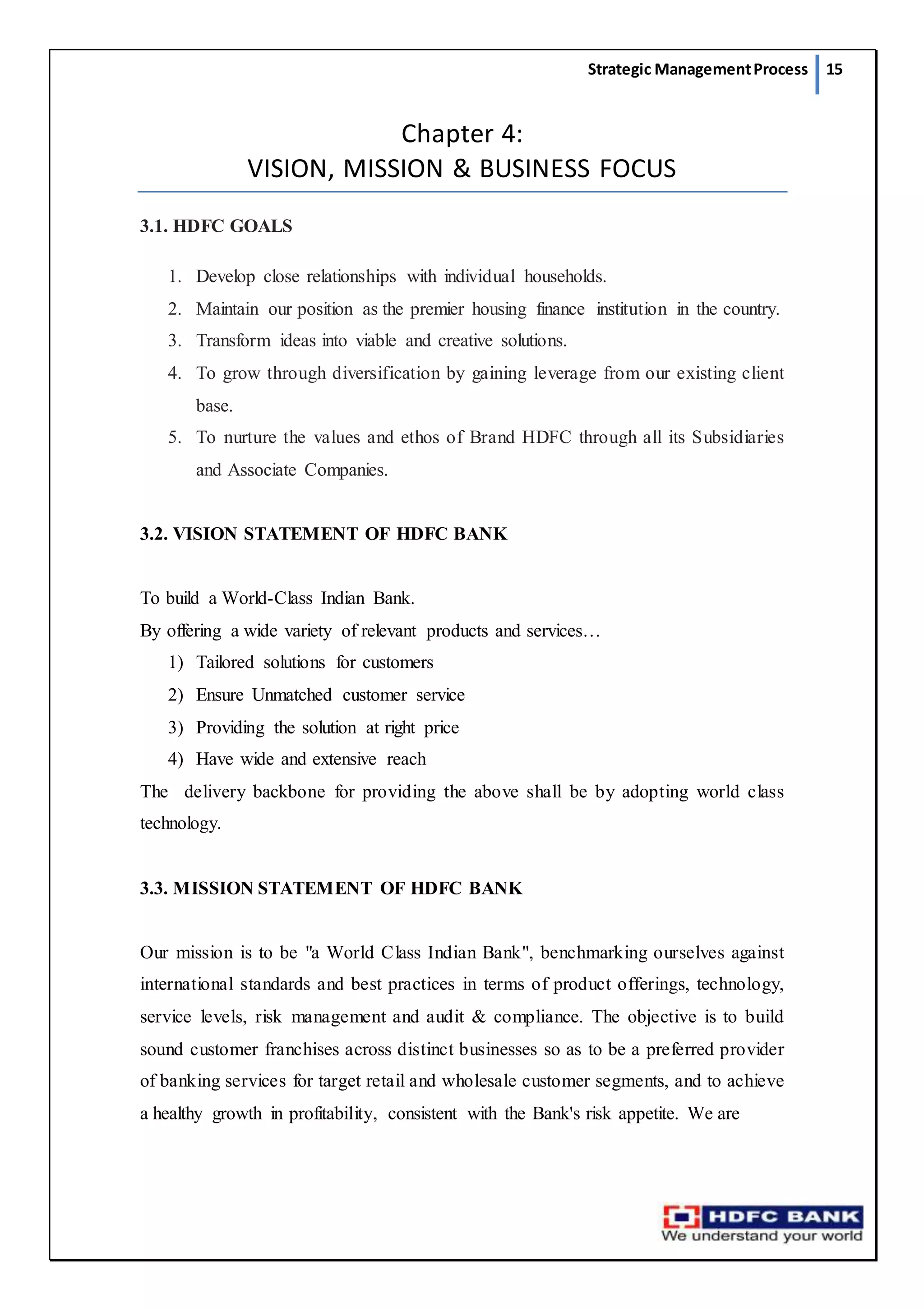 Strategic ManagementProcess 15
Chapter 4:
VISION, MISSION & BUSINESS FOCUS
3.1. HDFC GOALS
1. Develop close relationships with individual households.
2. Maintain our position as the premier housing finance institution in the country.
3. Transform ideas into viable and creative solutions.
4. To grow through diversification by gaining leverage from our existing client
base.
5. To nurture the values and ethos of Brand HDFC through all its Subsidiaries
and Associate Companies.
3.2. VISION STATEMENT OF HDFC BANK
To build a World-Class Indian Bank.
By offering a wide variety of relevant products and services…
1) Tailored solutions for customers
2) Ensure Unmatched customer service
3) Providing the solution at right price
4) Have wide and extensive reach
The delivery backbone for providing the above shall be by adopting world class
technology.
3.3. MISSION STATEMENT OF HDFC BANK
Our mission is to be "a World Class Indian Bank", benchmarking ourselves against
international standards and best practices in terms of product offerings, technology,
service levels, risk management and audit & compliance. The objective is to build
sound customer franchises across distinct businesses so as to be a preferred provider
of banking services for target retail and wholesale customer segments, and to achieve
a healthy growth in profitability, consistent with the Bank's risk appetite. We are
 