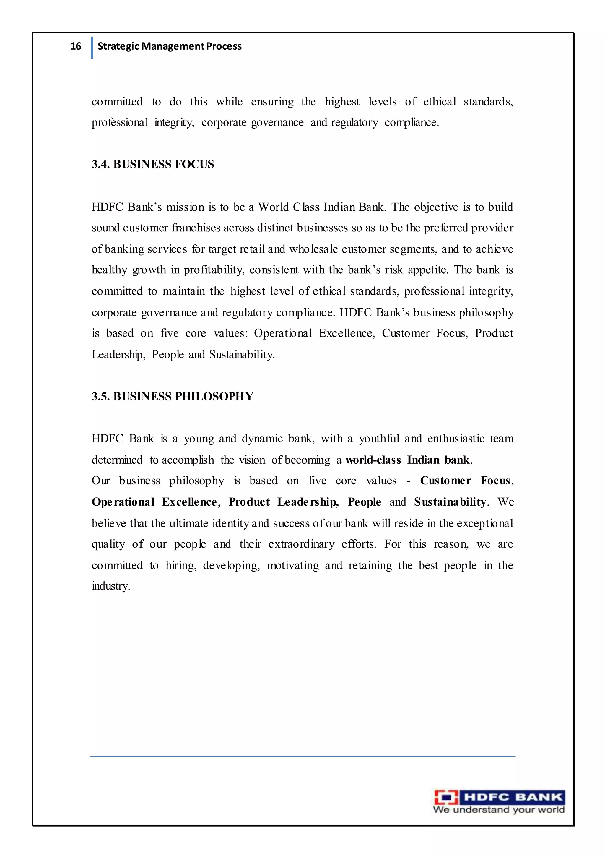 16 Strategic ManagementProcess
committed to do this while ensuring the highest levels of ethical standards,
professional integrity, corporate governance and regulatory compliance.
3.4. BUSINESS FOCUS
HDFC Bank’s mission is to be a World Class Indian Bank. The objective is to build
sound customer franchises across distinct businesses so as to be the preferred provider
of banking services for target retail and wholesale customer segments, and to achieve
healthy growth in profitability, consistent with the bank’s risk appetite. The bank is
committed to maintain the highest level of ethical standards, professional integrity,
corporate governance and regulatory compliance. HDFC Bank’s business philosophy
is based on five core values: Operational Excellence, Customer Focus, Product
Leadership, People and Sustainability.
3.5. BUSINESS PHILOSOPHY
HDFC Bank is a young and dynamic bank, with a youthful and enthusiastic team
determined to accomplish the vision of becoming a world-class Indian bank.
Our business philosophy is based on five core values - Customer Focus,
Operational Excellence, Product Leadership, People and Sustainability. We
believe that the ultimate identity and success of our bank will reside in the exceptional
quality of our people and their extraordinary efforts. For this reason, we are
committed to hiring, developing, motivating and retaining the best people in the
industry.
 