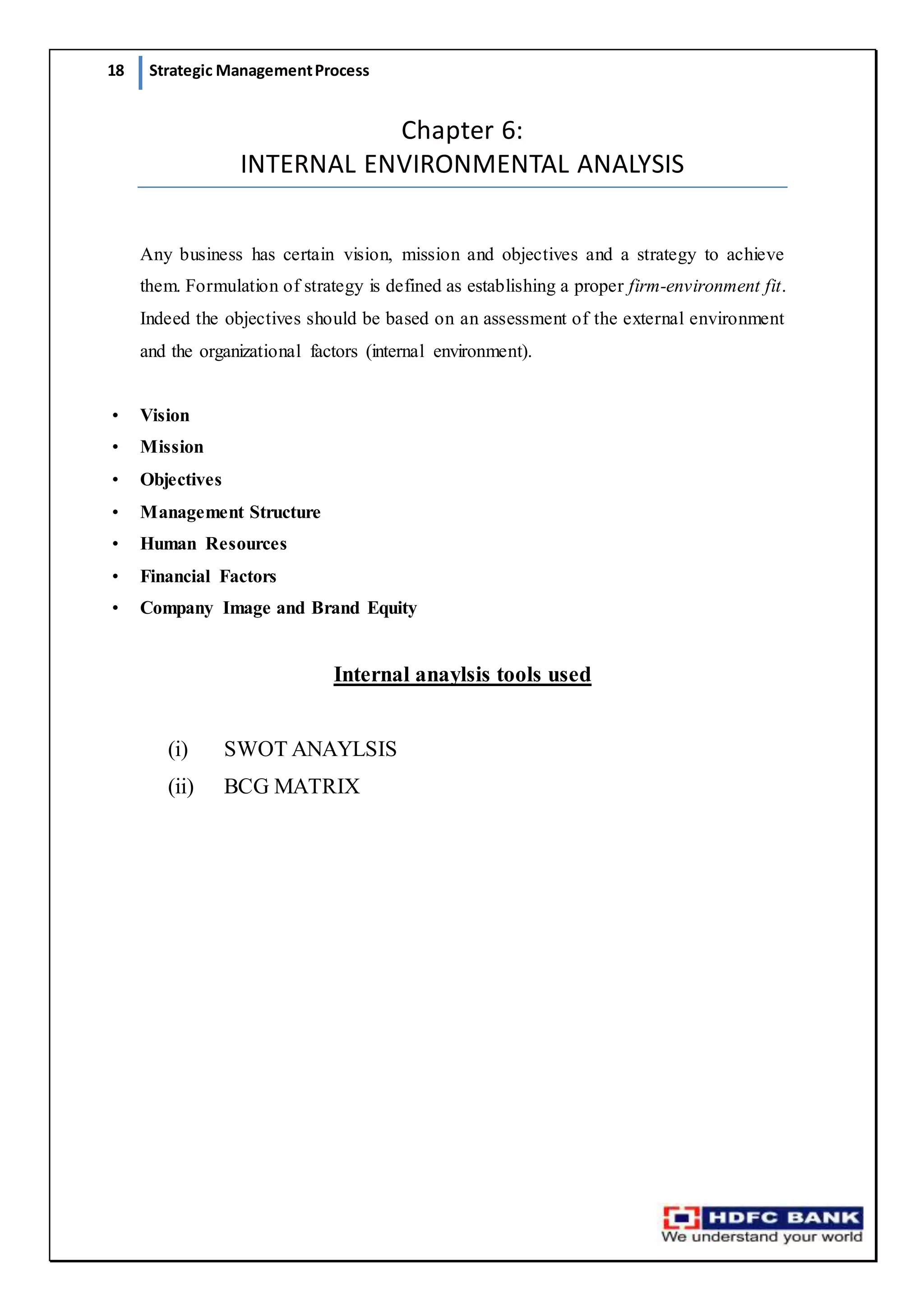 18 Strategic ManagementProcess
Chapter 6:
INTERNAL ENVIRONMENTAL ANALYSIS
Any business has certain vision, mission and objectives and a strategy to achieve
them. Formulation of strategy is defined as establishing a proper firm-environment fit.
Indeed the objectives should be based on an assessment of the external environment
and the organizational factors (internal environment).
• Vision
• Mission
• Objectives
• Management Structure
• Human Resources
• Financial Factors
• Company Image and Brand Equity
Internal anaylsis tools used
(i) SWOT ANAYLSIS
(ii) BCG MATRIX
 