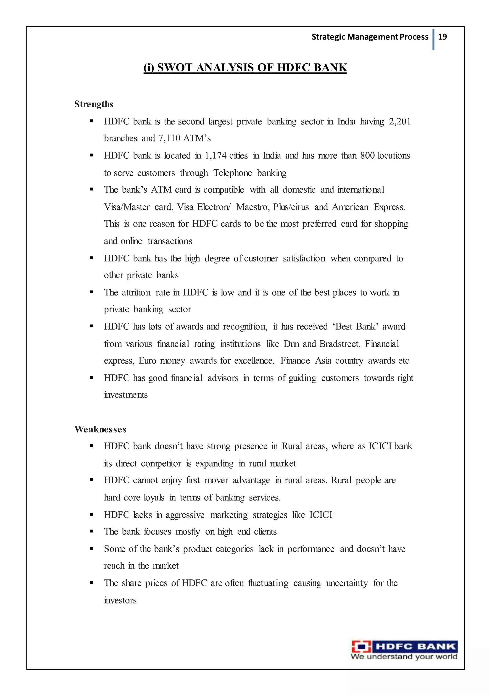 Strategic ManagementProcess 19
(i) SWOT ANALYSIS OF HDFC BANK
Strengths
 HDFC bank is the second largest private banking sector in India having 2,201
branches and 7,110 ATM’s
 HDFC bank is located in 1,174 cities in India and has more than 800 locations
to serve customers through Telephone banking
 The bank’s ATM card is compatible with all domestic and international
Visa/Master card, Visa Electron/ Maestro, Plus/cirus and American Express.
This is one reason for HDFC cards to be the most preferred card for shopping
and online transactions
 HDFC bank has the high degree of customer satisfaction when compared to
other private banks
 The attrition rate in HDFC is low and it is one of the best places to work in
private banking sector
 HDFC has lots of awards and recognition, it has received ‘Best Bank’ award
from various financial rating institutions like Dun and Bradstreet, Financial
express, Euro money awards for excellence, Finance Asia country awards etc
 HDFC has good financial advisors in terms of guiding customers towards right
investments
Weaknesses
 HDFC bank doesn’t have strong presence in Rural areas, where as ICICI bank
its direct competitor is expanding in rural market
 HDFC cannot enjoy first mover advantage in rural areas. Rural people are
hard core loyals in terms of banking services.
 HDFC lacks in aggressive marketing strategies like ICICI
 The bank focuses mostly on high end clients
 Some of the bank’s product categories lack in performance and doesn’t have
reach in the market
 The share prices of HDFC are often fluctuating causing uncertainty for the
investors
 
