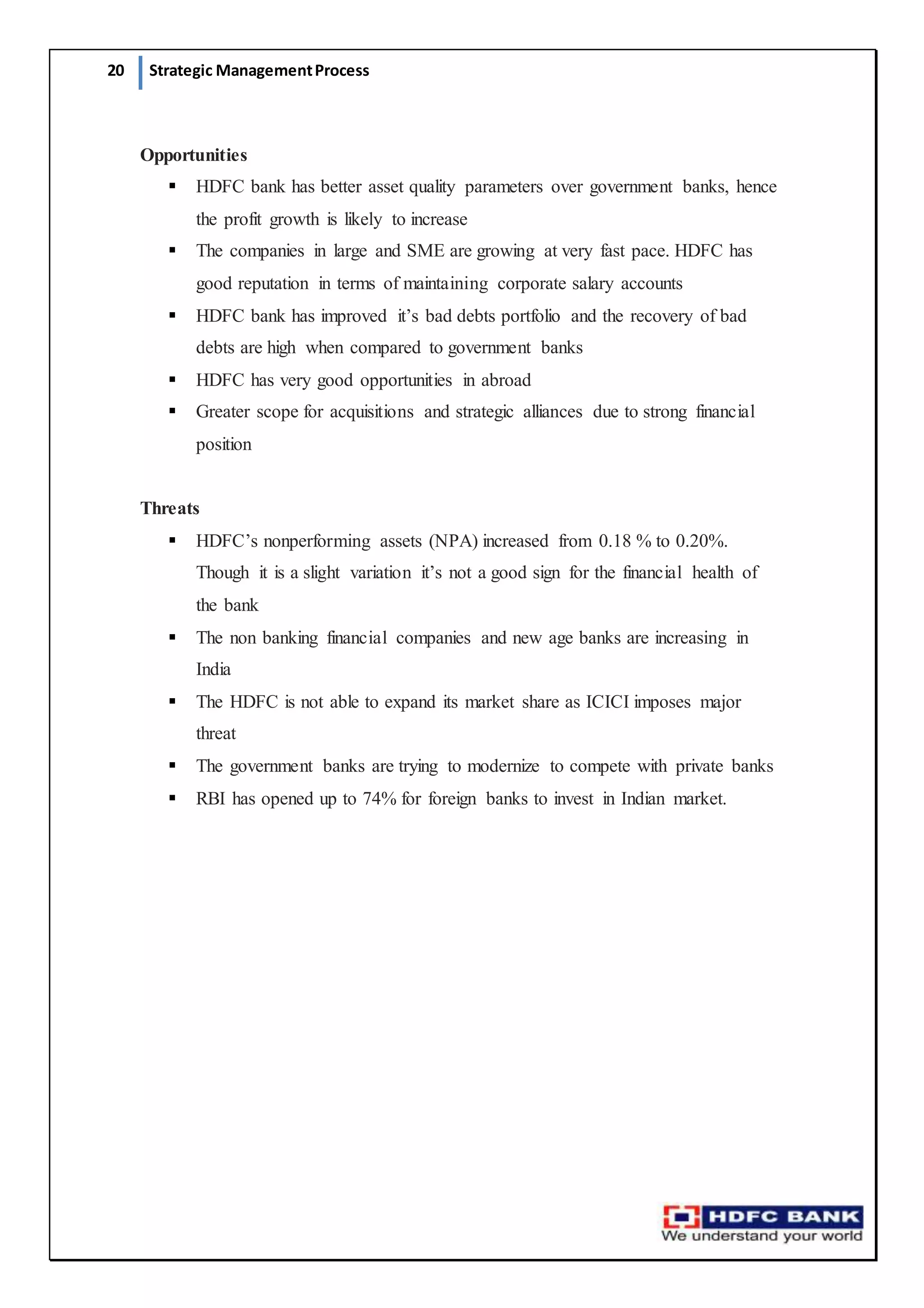 20 Strategic ManagementProcess
Opportunities
 HDFC bank has better asset quality parameters over government banks, hence
the profit growth is likely to increase
 The companies in large and SME are growing at very fast pace. HDFC has
good reputation in terms of maintaining corporate salary accounts
 HDFC bank has improved it’s bad debts portfolio and the recovery of bad
debts are high when compared to government banks
 HDFC has very good opportunities in abroad
 Greater scope for acquisitions and strategic alliances due to strong financial
position
Threats
 HDFC’s nonperforming assets (NPA) increased from 0.18 % to 0.20%.
Though it is a slight variation it’s not a good sign for the financial health of
the bank
 The non banking financial companies and new age banks are increasing in
India
 The HDFC is not able to expand its market share as ICICI imposes major
threat
 The government banks are trying to modernize to compete with private banks
 RBI has opened up to 74% for foreign banks to invest in Indian market.
 