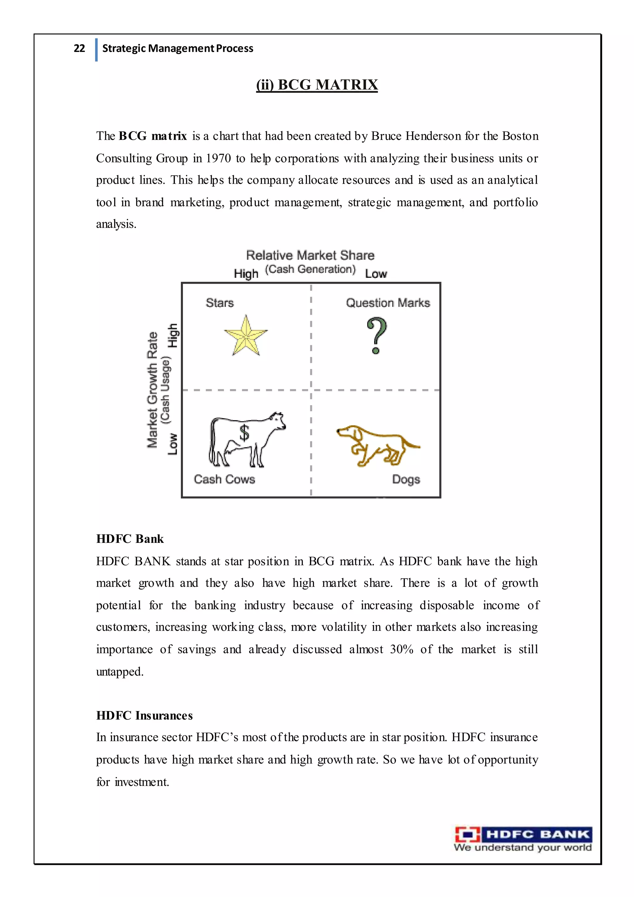 22 Strategic ManagementProcess
(ii) BCG MATRIX
The BCG matrix is a chart that had been created by Bruce Henderson for the Boston
Consulting Group in 1970 to help corporations with analyzing their business units or
product lines. This helps the company allocate resources and is used as an analytical
tool in brand marketing, product management, strategic management, and portfolio
analysis.
HDFC Bank
HDFC BANK stands at star position in BCG matrix. As HDFC bank have the high
market growth and they also have high market share. There is a lot of growth
potential for the banking industry because of increasing disposable income of
customers, increasing working class, more volatility in other markets also increasing
importance of savings and already discussed almost 30% of the market is still
untapped.
HDFC Insurances
In insurance sector HDFC’s most of the products are in star position. HDFC insurance
products have high market share and high growth rate. So we have lot of opportunity
for investment. 
 