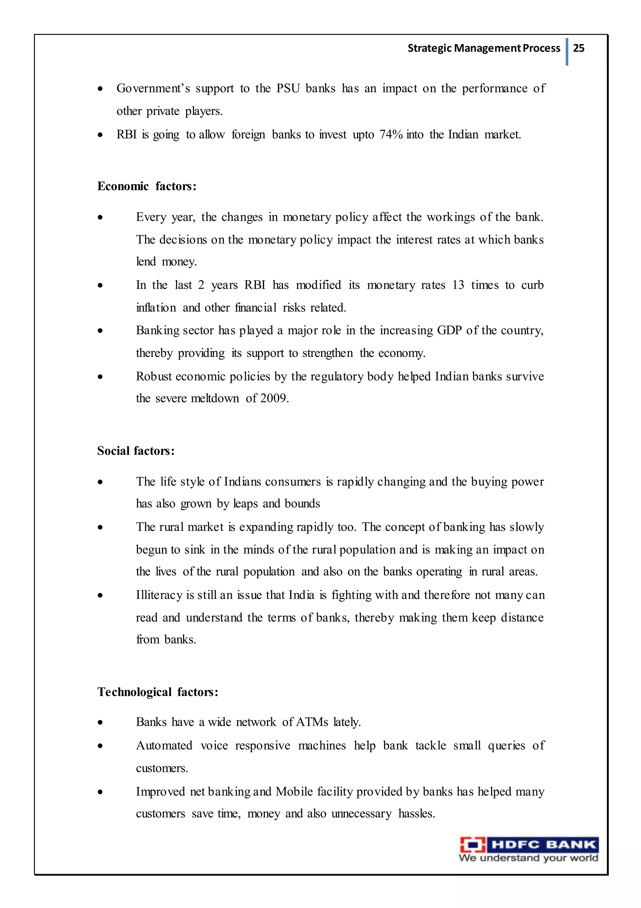 Strategic ManagementProcess 25
 Government’s support to the PSU banks has an impact on the performance of
other private players.
 RBI is going to allow foreign banks to invest upto 74% into the Indian market.
Economic factors:
 Every year, the changes in monetary policy affect the workings of the bank.
The decisions on the monetary policy impact the interest rates at which banks
lend money.
 In the last 2 years RBI has modified its monetary rates 13 times to curb
inflation and other financial risks related.
 Banking sector has played a major role in the increasing GDP of the country,
thereby providing its support to strengthen the economy.
 Robust economic policies by the regulatory body helped Indian banks survive
the severe meltdown of 2009.
Social factors:
 The life style of Indians consumers is rapidly changing and the buying power
has also grown by leaps and bounds
 The rural market is expanding rapidly too. The concept of banking has slowly
begun to sink in the minds of the rural population and is making an impact on
the lives of the rural population and also on the banks operating in rural areas.
 Illiteracy is still an issue that India is fighting with and therefore not many can
read and understand the terms of banks, thereby making them keep distance
from banks.
Technological factors:
 Banks have a wide network of ATMs lately.
 Automated voice responsive machines help bank tackle small queries of
customers.
 Improved net banking and Mobile facility provided by banks has helped many
customers save time, money and also unnecessary hassles.
 