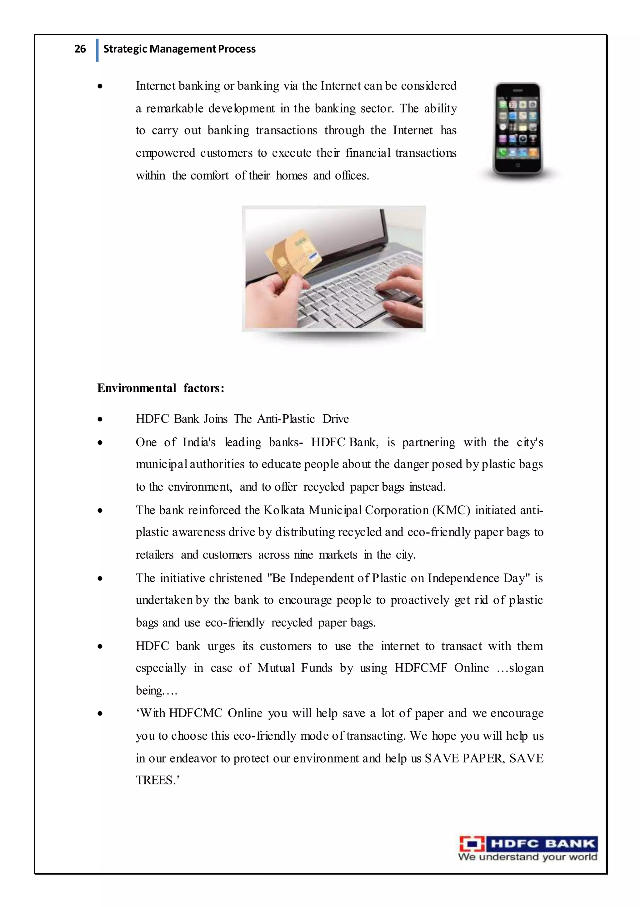 26 Strategic ManagementProcess
 Internet banking or banking via the Internet can be considered
a remarkable development in the banking sector. The ability
to carry out banking transactions through the Internet has
empowered customers to execute their financial transactions
within the comfort of their homes and offices.
Environmental factors:
 HDFC Bank Joins The Anti-Plastic Drive
 One of India's leading banks- HDFC Bank, is partnering with the city's
municipal authorities to educate people about the danger posed by plastic bags
to the environment, and to offer recycled paper bags instead.
 The bank reinforced the Kolkata Municipal Corporation (KMC) initiated anti-
plastic awareness drive by distributing recycled and eco-friendly paper bags to
retailers and customers across nine markets in the city.
 The initiative christened "Be Independent of Plastic on Independence Day" is
undertaken by the bank to encourage people to proactively get rid of plastic
bags and use eco-friendly recycled paper bags.
 HDFC bank urges its customers to use the internet to transact with them
especially in case of Mutual Funds by using HDFCMF Online …slogan
being….
 ‘With HDFCMC Online you will help save a lot of paper and we encourage
you to choose this eco-friendly mode of transacting. We hope you will help us
in our endeavor to protect our environment and help us SAVE PAPER, SAVE
TREES.’
 
