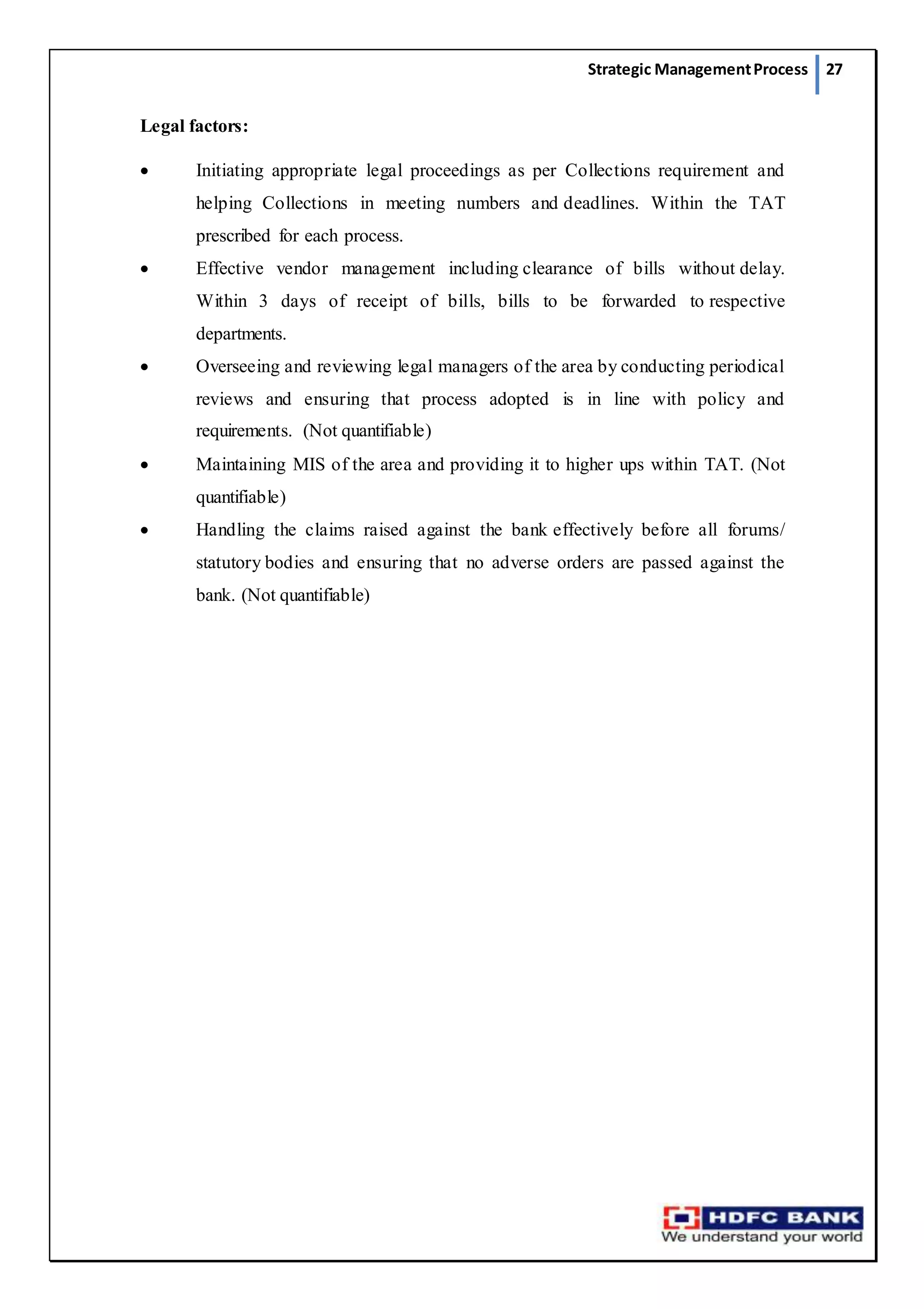 Strategic ManagementProcess 27
Legal factors:
 Initiating appropriate legal proceedings as per Collections requirement and
helping Collections in meeting numbers and deadlines. Within the TAT
prescribed for each process.
 Effective vendor management including clearance of bills without delay.
Within 3 days of receipt of bills, bills to be forwarded to respective
departments.
 Overseeing and reviewing legal managers of the area by conducting periodical
reviews and ensuring that process adopted is in line with policy and
requirements. (Not quantifiable)
 Maintaining MIS of the area and providing it to higher ups within TAT. (Not
quantifiable)
 Handling the claims raised against the bank effectively before all forums/
statutory bodies and ensuring that no adverse orders are passed against the
bank. (Not quantifiable)
 
