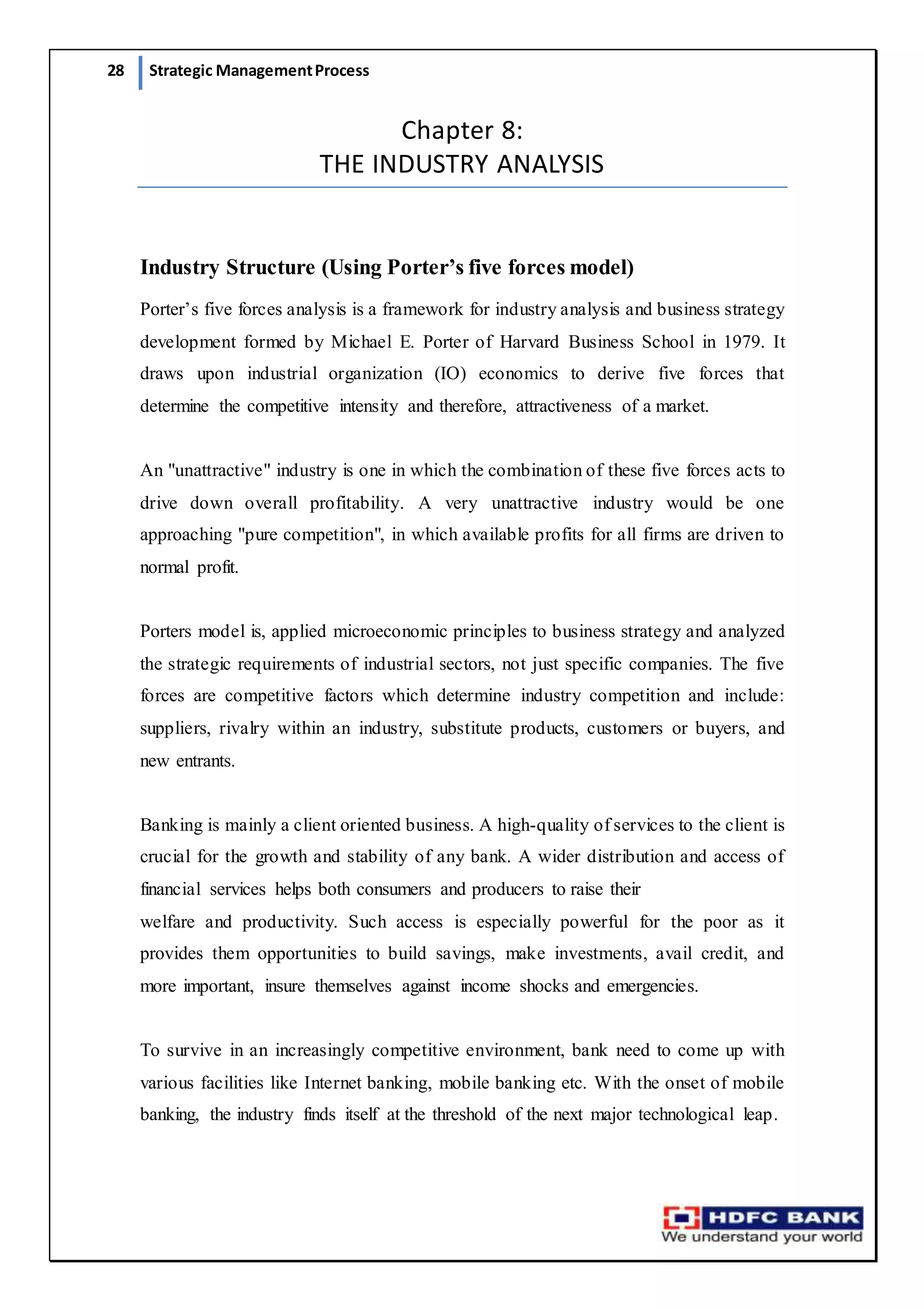 28 Strategic ManagementProcess
Chapter 8:
THE INDUSTRY ANALYSIS
Industry Structure (Using Porter’s five forces model)
Porter’s five forces analysis is a framework for industry analysis and business strategy
development formed by Michael E. Porter of Harvard Business School in 1979. It
draws upon industrial organization (IO) economics to derive five forces that
determine the competitive intensity and therefore, attractiveness of a market.
An "unattractive" industry is one in which the combination of these five forces acts to
drive down overall profitability. A very unattractive industry would be one
approaching "pure competition", in which available profits for all firms are driven to
normal profit.
Porters model is, applied microeconomic principles to business strategy and analyzed
the strategic requirements of industrial sectors, not just specific companies. The five
forces are competitive factors which determine industry competition and include:
suppliers, rivalry within an industry, substitute products, customers or buyers, and
new entrants.
Banking is mainly a client oriented business. A high-quality of services to the client is
crucial for the growth and stability of any bank. A wider distribution and access of
financial services helps both consumers and producers to raise their
welfare and productivity. Such access is especially powerful for the poor as it
provides them opportunities to build savings, make investments, avail credit, and
more important, insure themselves against income shocks and emergencies.
To survive in an increasingly competitive environment, bank need to come up with
various facilities like Internet banking, mobile banking etc. With the onset of mobile
banking, the industry finds itself at the threshold of the next major technological leap.
 