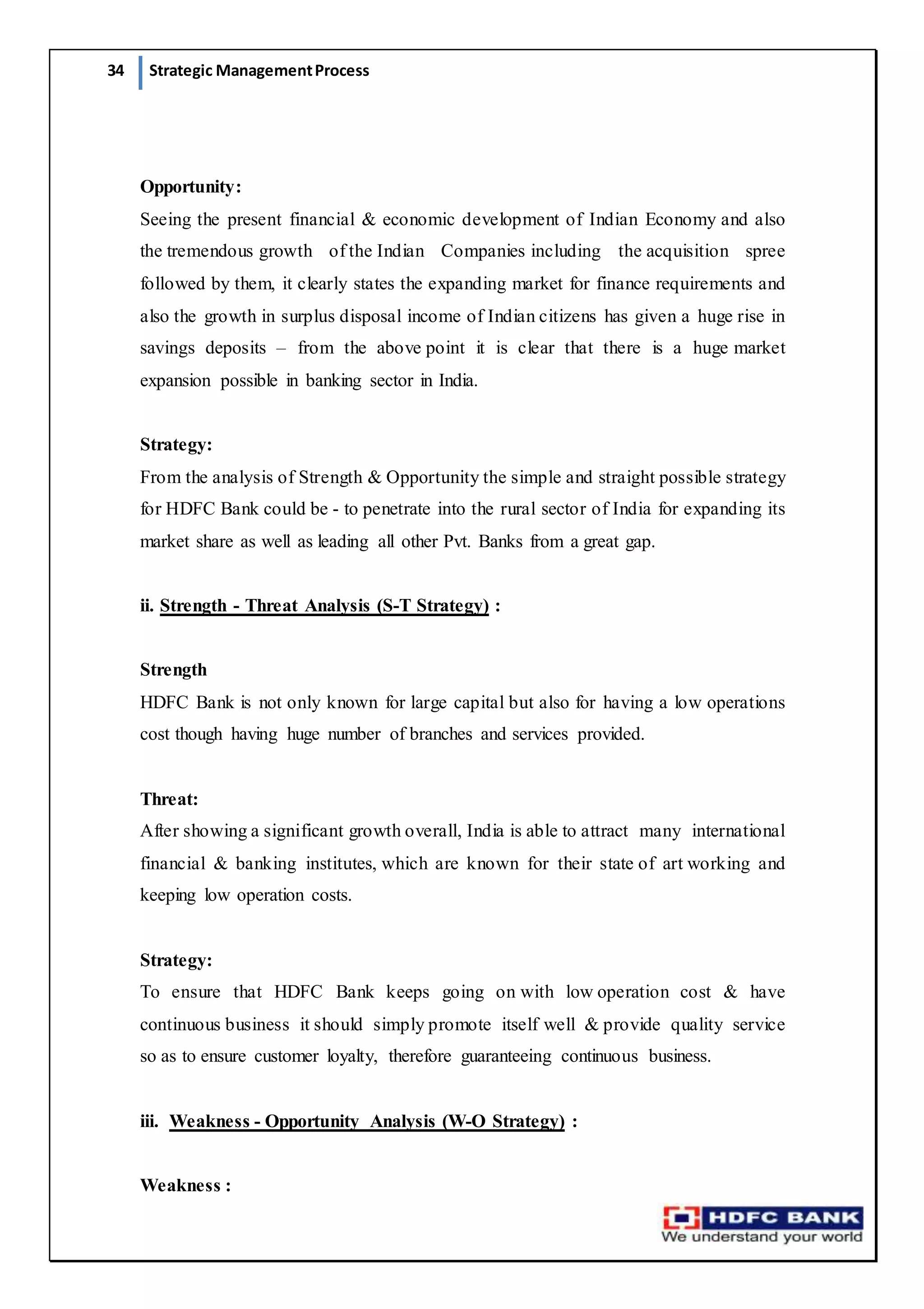 34 Strategic ManagementProcess
Opportunity:
Seeing the present financial & economic development of Indian Economy and also
the tremendous growth of the Indian Companies including the acquisition spree
followed by them, it clearly states the expanding market for finance requirements and
also the growth in surplus disposal income of Indian citizens has given a huge rise in
savings deposits – from the above point it is clear that there is a huge market
expansion possible in banking sector in India.
Strategy:
From the analysis of Strength & Opportunity the simple and straight possible strategy
for HDFC Bank could be - to penetrate into the rural sector of India for expanding its
market share as well as leading all other Pvt. Banks from a great gap.
ii. Strength - Threat Analysis (S-T Strategy) :
Strength
HDFC Bank is not only known for large capital but also for having a low operations
cost though having huge number of branches and services provided.
Threat:
After showing a significant growth overall, India is able to attract many international
financial & banking institutes, which are known for their state of art working and
keeping low operation costs.
Strategy:
To ensure that HDFC Bank keeps going on with low operation cost & have
continuous business it should simply promote itself well & provide quality service
so as to ensure customer loyalty, therefore guaranteeing continuous business.
iii. Weakness - Opportunity Analysis (W-O Strategy) :
Weakness :
 