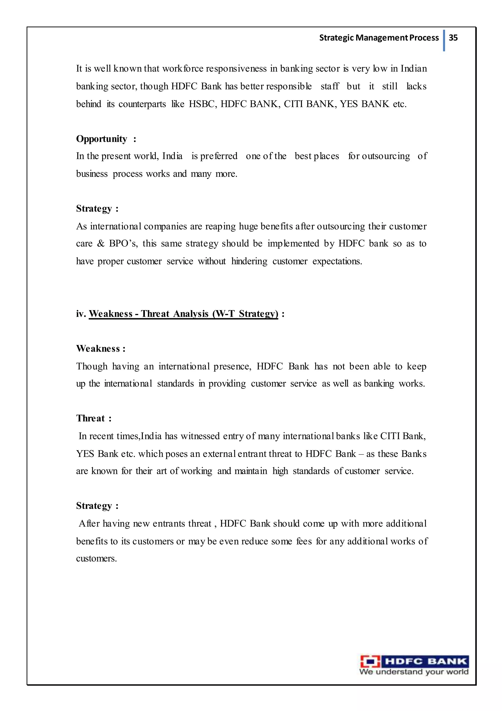 Strategic ManagementProcess 35
It is well known that workforce responsiveness in banking sector is very low in Indian
banking sector, though HDFC Bank has better responsible staff but it still lacks
behind its counterparts like HSBC, HDFC BANK, CITI BANK, YES BANK etc.
Opportunity :
In the present world, India is preferred one of the best places for outsourcing of
business process works and many more.
Strategy :
As international companies are reaping huge benefits after outsourcing their customer
care & BPO’s, this same strategy should be implemented by HDFC bank so as to
have proper customer service without hindering customer expectations.
iv. Weakness - Threat Analysis (W-T Strategy) :
Weakness :
Though having an international presence, HDFC Bank has not been able to keep
up the international standards in providing customer service as well as banking works.
Threat :
In recent times,India has witnessed entry of many international banks like CITI Bank,
YES Bank etc. which poses an external entrant threat to HDFC Bank – as these Banks
are known for their art of working and maintain high standards of customer service.
Strategy :
After having new entrants threat , HDFC Bank should come up with more additional
benefits to its customers or may be even reduce some fees for any additional works of
customers.
 