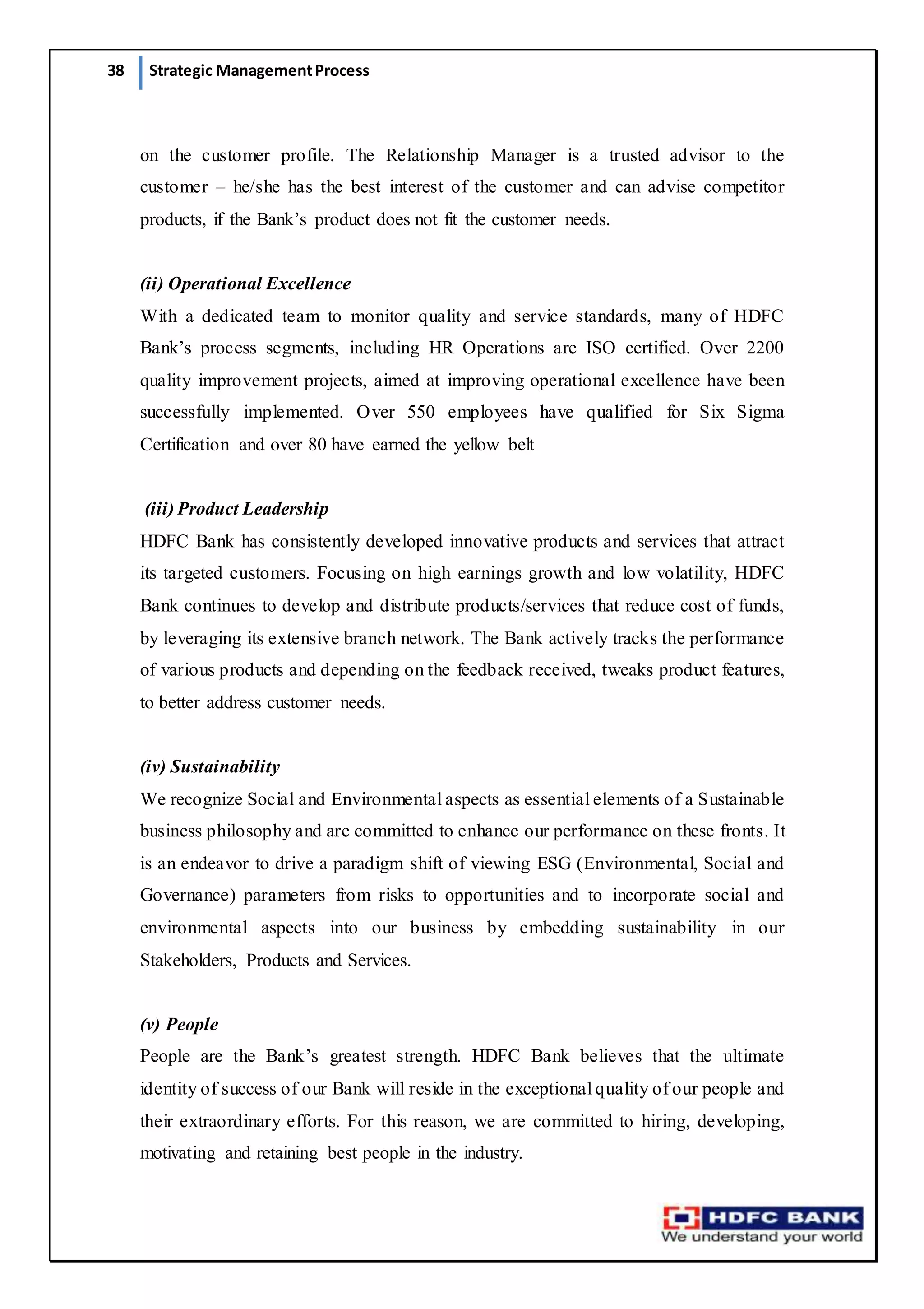 38 Strategic ManagementProcess
on the customer profile. The Relationship Manager is a trusted advisor to the
customer – he/she has the best interest of the customer and can advise competitor
products, if the Bank’s product does not fit the customer needs.
(ii) Operational Excellence
With a dedicated team to monitor quality and service standards, many of HDFC
Bank’s process segments, including HR Operations are ISO certified. Over 2200
quality improvement projects, aimed at improving operational excellence have been
successfully implemented. Over 550 employees have qualified for Six Sigma
Certification and over 80 have earned the yellow belt
(iii) Product Leadership
HDFC Bank has consistently developed innovative products and services that attract
its targeted customers. Focusing on high earnings growth and low volatility, HDFC
Bank continues to develop and distribute products/services that reduce cost of funds,
by leveraging its extensive branch network. The Bank actively tracks the performance
of various products and depending on the feedback received, tweaks product features,
to better address customer needs.
(iv) Sustainability
We recognize Social and Environmental aspects as essential elements of a Sustainable
business philosophy and are committed to enhance our performance on these fronts. It
is an endeavor to drive a paradigm shift of viewing ESG (Environmental, Social and
Governance) parameters from risks to opportunities and to incorporate social and
environmental aspects into our business by embedding sustainability in our
Stakeholders, Products and Services.
(v) People
People are the Bank’s greatest strength. HDFC Bank believes that the ultimate
identity of success of our Bank will reside in the exceptional quality of our people and
their extraordinary efforts. For this reason, we are committed to hiring, developing,
motivating and retaining best people in the industry.
 