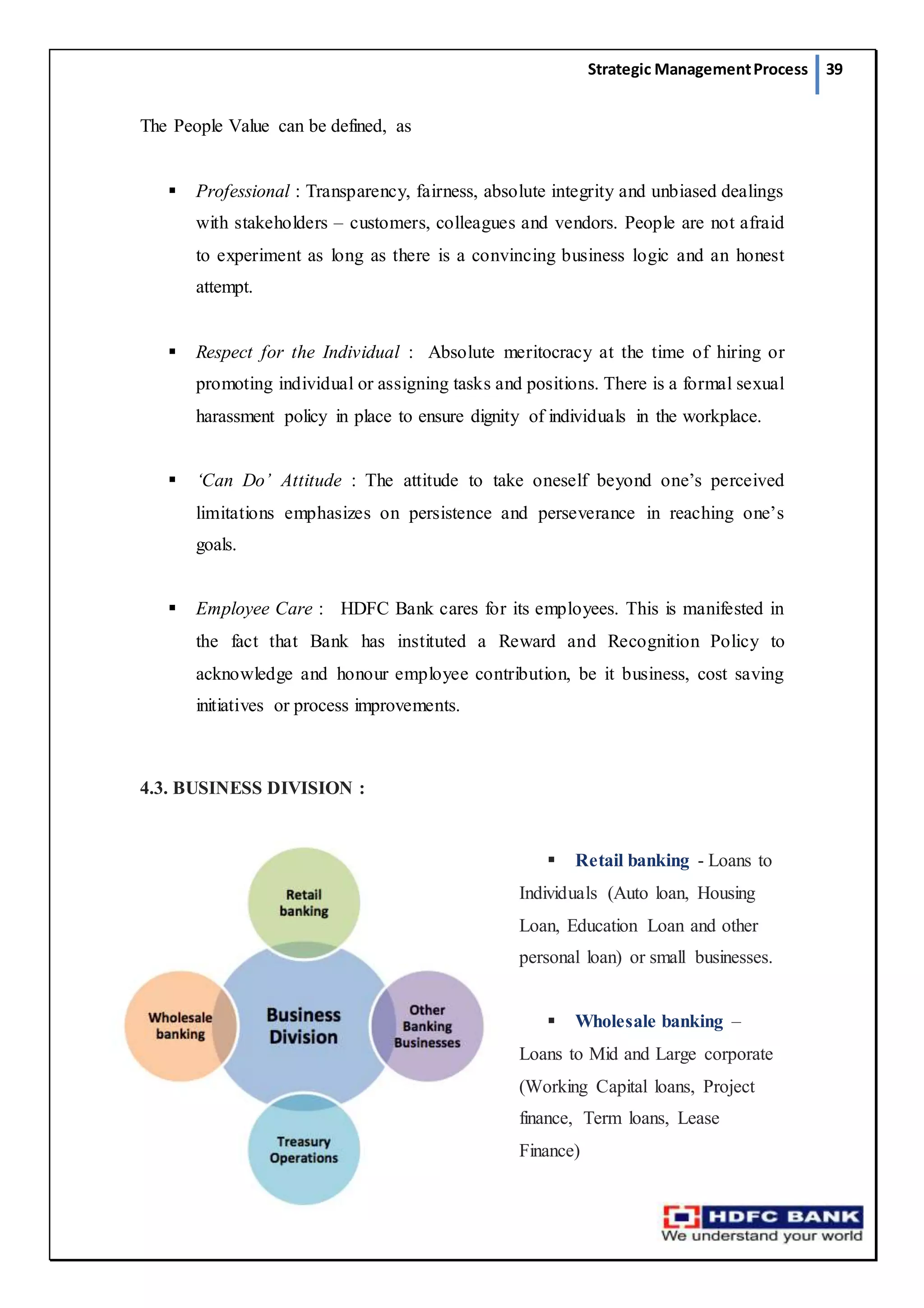 Strategic ManagementProcess 39
The People Value can be defined, as
 Professional : Transparency, fairness, absolute integrity and unbiased dealings
with stakeholders – customers, colleagues and vendors. People are not afraid
to experiment as long as there is a convincing business logic and an honest
attempt.
 Respect for the Individual : Absolute meritocracy at the time of hiring or
promoting individual or assigning tasks and positions. There is a formal sexual
harassment policy in place to ensure dignity of individuals in the workplace.
 ‘Can Do’ Attitude : The attitude to take oneself beyond one’s perceived
limitations emphasizes on persistence and perseverance in reaching one’s
goals.
 Employee Care : HDFC Bank cares for its employees. This is manifested in
the fact that Bank has instituted a Reward and Recognition Policy to
acknowledge and honour employee contribution, be it business, cost saving
initiatives or process improvements.
4.3. BUSINESS DIVISION :
 Retail banking - Loans to
Individuals (Auto loan, Housing
Loan, Education Loan and other
personal loan) or small businesses.
 Wholesale banking –
Loans to Mid and Large corporate
(Working Capital loans, Project
finance, Term loans, Lease
Finance)
 