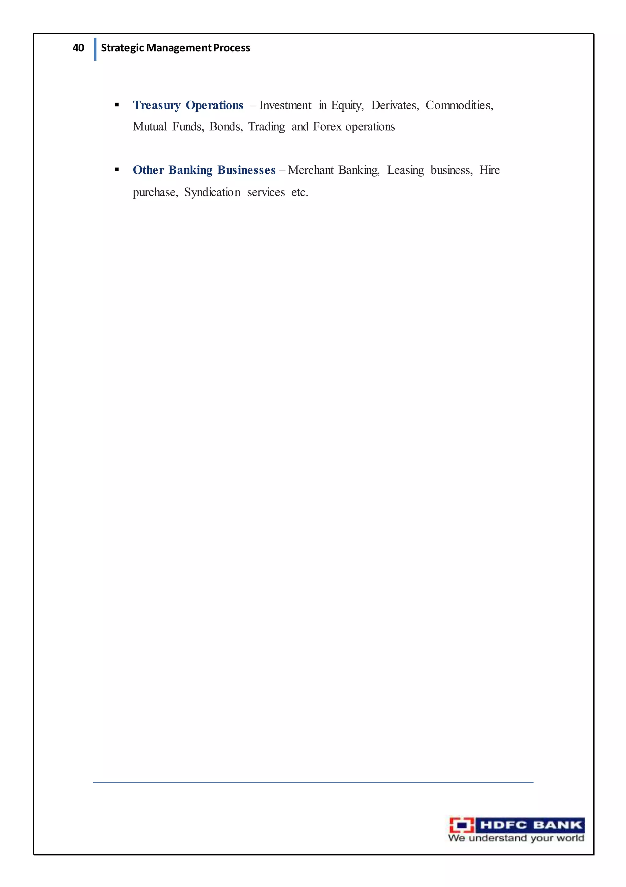 40 Strategic ManagementProcess
 Treasury Operations – Investment in Equity, Derivates, Commodities,
Mutual Funds, Bonds, Trading and Forex operations
 Other Banking Businesses – Merchant Banking, Leasing business, Hire
purchase, Syndication services etc.
 