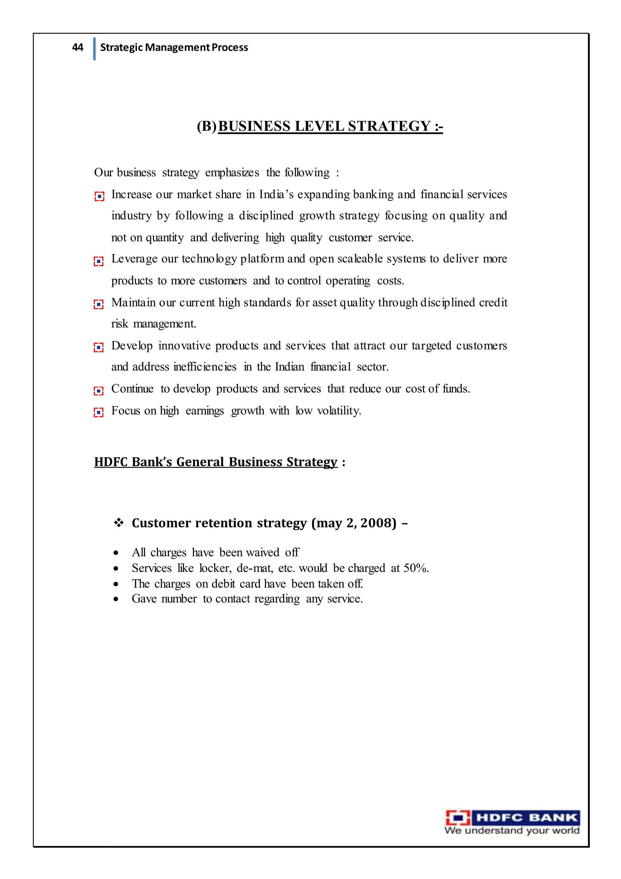44 Strategic ManagementProcess
(B)BUSINESS LEVEL STRATEGY :-
Our business strategy emphasizes the following :
Increase our market share in India’s expanding banking and financial services
industry by following a disciplined growth strategy focusing on quality and
not on quantity and delivering high quality customer service.
Leverage our technology platform and open scaleable systems to deliver more
products to more customers and to control operating costs.
Maintain our current high standards for asset quality through disciplined credit
risk management.
Develop innovative products and services that attract our targeted customers
and address inefficiencies in the Indian financial sector.
Continue to develop products and services that reduce our cost of funds.
Focus on high earnings growth with low volatility.
HDFC Bank’s General Business Strategy :
 Customer retention strategy (may 2, 2008) –
 All charges have been waived off
 Services like locker, de-mat, etc. would be charged at 50%.
 The charges on debit card have been taken off.
 Gave number to contact regarding any service.
 