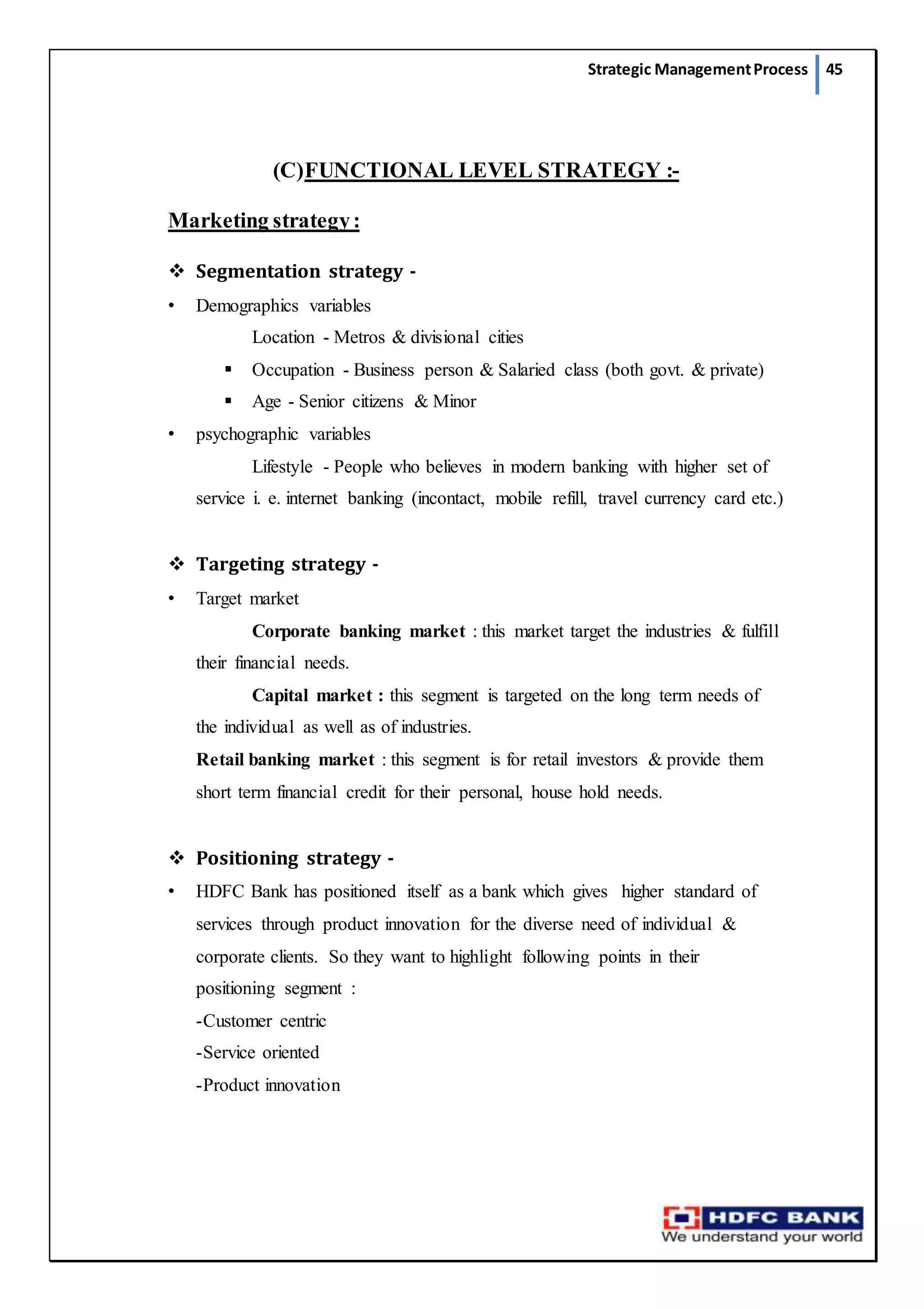 Strategic ManagementProcess 45
(C)FUNCTIONAL LEVEL STRATEGY :-
Marketing strategy:
 Segmentation strategy -
• Demographics variables
Location - Metros & divisional cities
 Occupation - Business person & Salaried class (both govt. & private)
 Age - Senior citizens & Minor
• psychographic variables
Lifestyle - People who believes in modern banking with higher set of
service i. e. internet banking (incontact, mobile refill, travel currency card etc.)
 Targeting strategy -
• Target market
Corporate banking market : this market target the industries & fulfill
their financial needs.
Capital market : this segment is targeted on the long term needs of
the individual as well as of industries.
Retail banking market : this segment is for retail investors & provide them
short term financial credit for their personal, house hold needs.
 Positioning strategy -
• HDFC Bank has positioned itself as a bank which gives higher standard of
services through product innovation for the diverse need of individual &
corporate clients. So they want to highlight following points in their
positioning segment :
-Customer centric
-Service oriented
-Product innovation
 