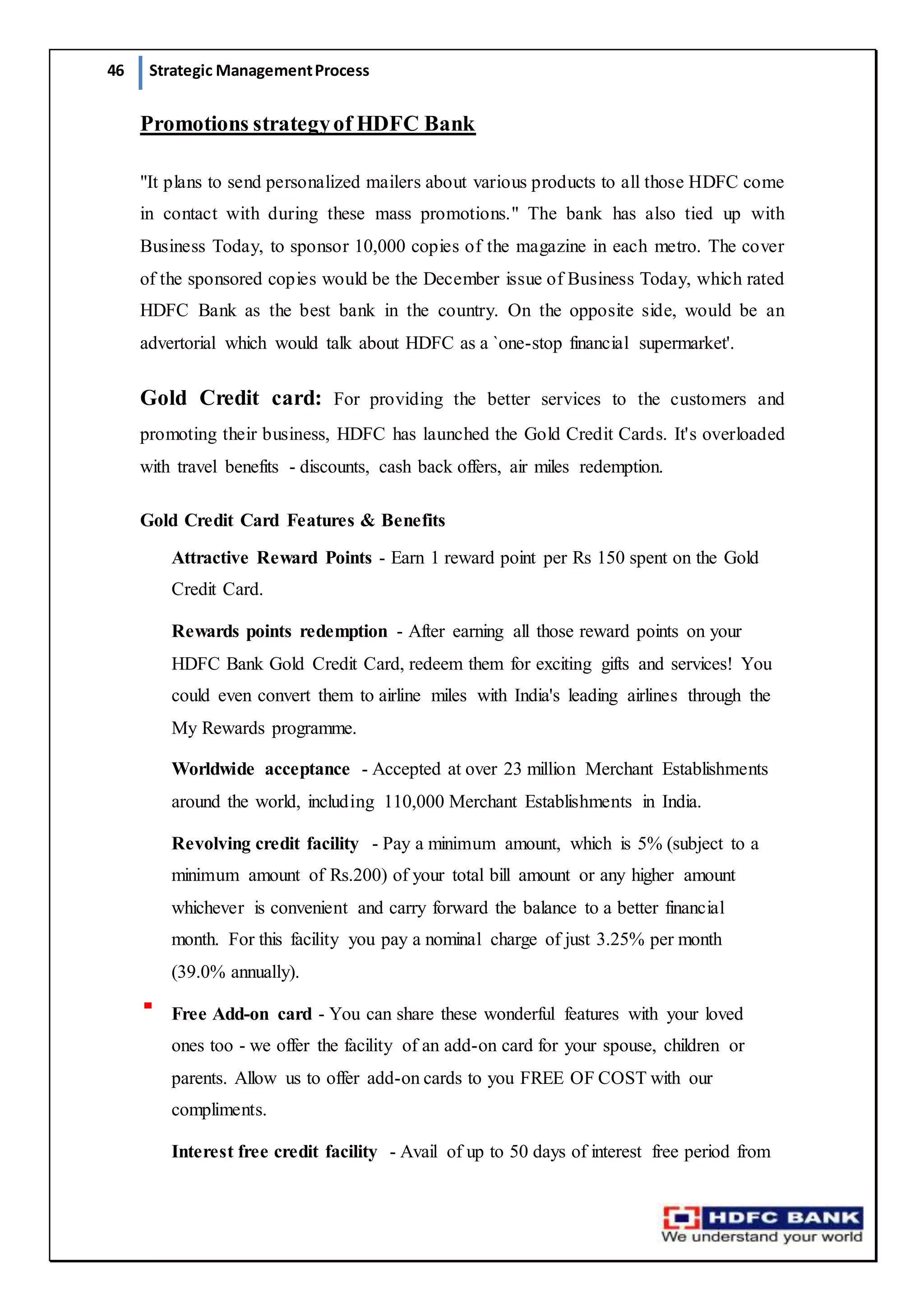 46 Strategic ManagementProcess
Promotions strategyof HDFC Bank
"It plans to send personalized mailers about various products to all those HDFC come
in contact with during these mass promotions." The bank has also tied up with
Business Today, to sponsor 10,000 copies of the magazine in each metro. The cover
of the sponsored copies would be the December issue of Business Today, which rated
HDFC Bank as the best bank in the country. On the opposite side, would be an
advertorial which would talk about HDFC as a `one-stop financial supermarket'.
Gold Credit card: For providing the better services to the customers and
promoting their business, HDFC has launched the Gold Credit Cards. It's overloaded
with travel benefits - discounts, cash back offers, air miles redemption.
Gold Credit Card Features & Benefits
Attractive Reward Points - Earn 1 reward point per Rs 150 spent on the Gold
Credit Card.
Rewards points redemption - After earning all those reward points on your
HDFC Bank Gold Credit Card, redeem them for exciting gifts and services! You
could even convert them to airline miles with India's leading airlines through the
My Rewards programme.
Worldwide acceptance - Accepted at over 23 million Merchant Establishments
around the world, including 110,000 Merchant Establishments in India.
Revolving credit facility - Pay a minimum amount, which is 5% (subject to a
minimum amount of Rs.200) of your total bill amount or any higher amount
whichever is convenient and carry forward the balance to a better financial
month. For this facility you pay a nominal charge of just 3.25% per month
(39.0% annually).
Free Add-on card - You can share these wonderful features with your loved
ones too - we offer the facility of an add-on card for your spouse, children or
parents. Allow us to offer add-on cards to you FREE OF COST with our
compliments.
Interest free credit facility - Avail of up to 50 days of interest free period from
 