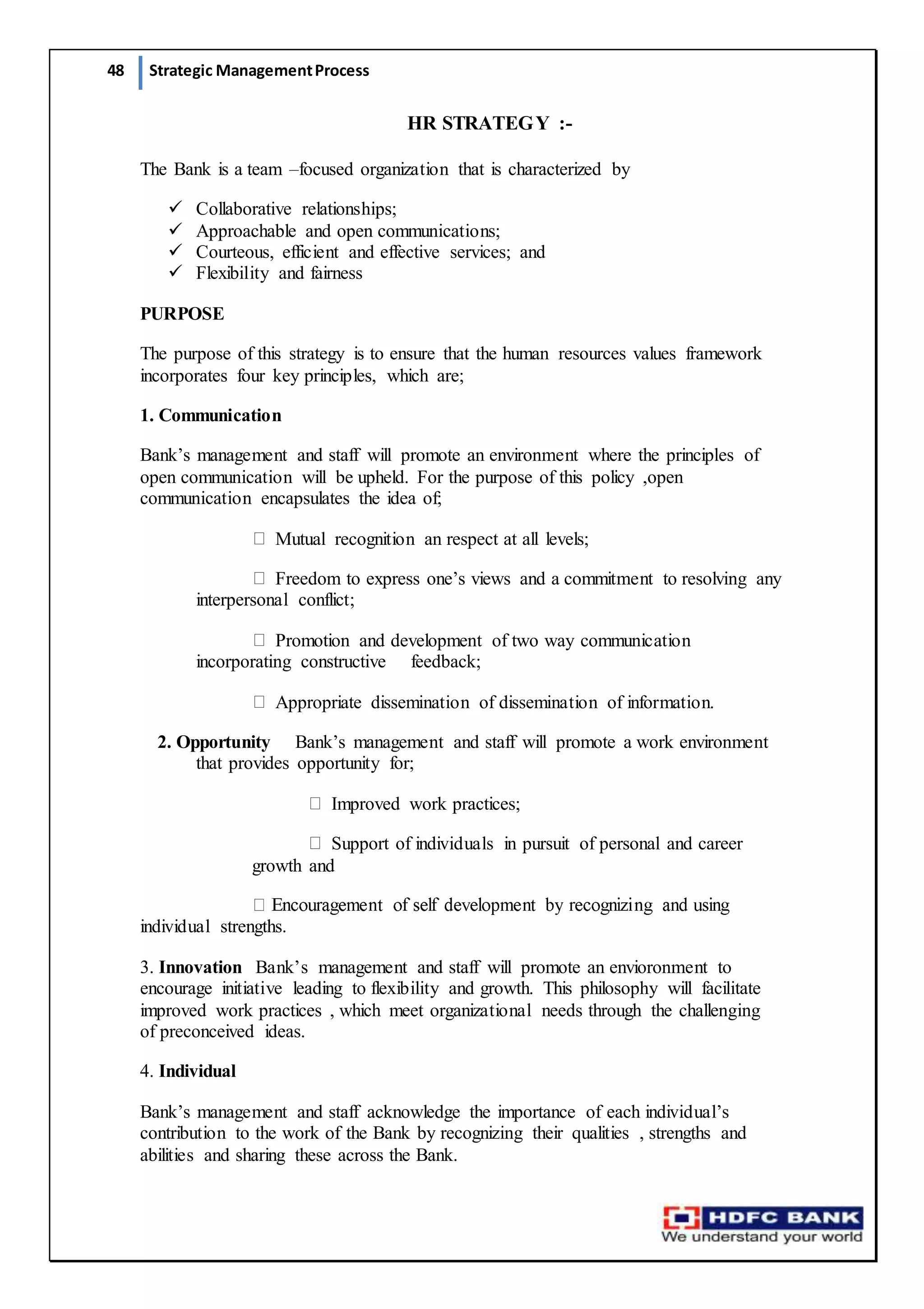 48 Strategic ManagementProcess
HR STRATEGY :-
The Bank is a team –focused organization that is characterized by
 Collaborative relationships; 
 Approachable and open communications; 
 Courteous, efficient and effective services; and
 Flexibility and fairness
PURPOSE
The purpose of this strategy is to ensure that the human resources values framework
incorporates four key principles, which are;
1. Communication
Bank’s management and staff will promote an environment where the principles of
open communication will be upheld. For the purpose of this policy ,open
communication encapsulates the idea of;
Mutual recognition an respect at all levels;
Freedom to express one’s views and a commitment to resolving any
interpersonal conflict;
Promotion and development of two way communication
incorporating constructive   feedback;
Appropriate dissemination of dissemination of information.  
2. Opportunity   Bank’s management and staff will promote a work environment
that provides opportunity for;
Improved work practices;
Support of individuals in pursuit of personal and career
growth and
individual strengths.
3. Innovation  Bank’s management and staff will promote an envioronment to
encourage initiative leading to flexibility and growth. This philosophy will facilitate
improved work practices , which meet organizational needs through the challenging
of preconceived ideas.
4. Individual
Bank’s management and staff acknowledge the importance of each individual’s
contribution to the work of the Bank by recognizing their qualities , strengths and
abilities and sharing these across the Bank.
 
