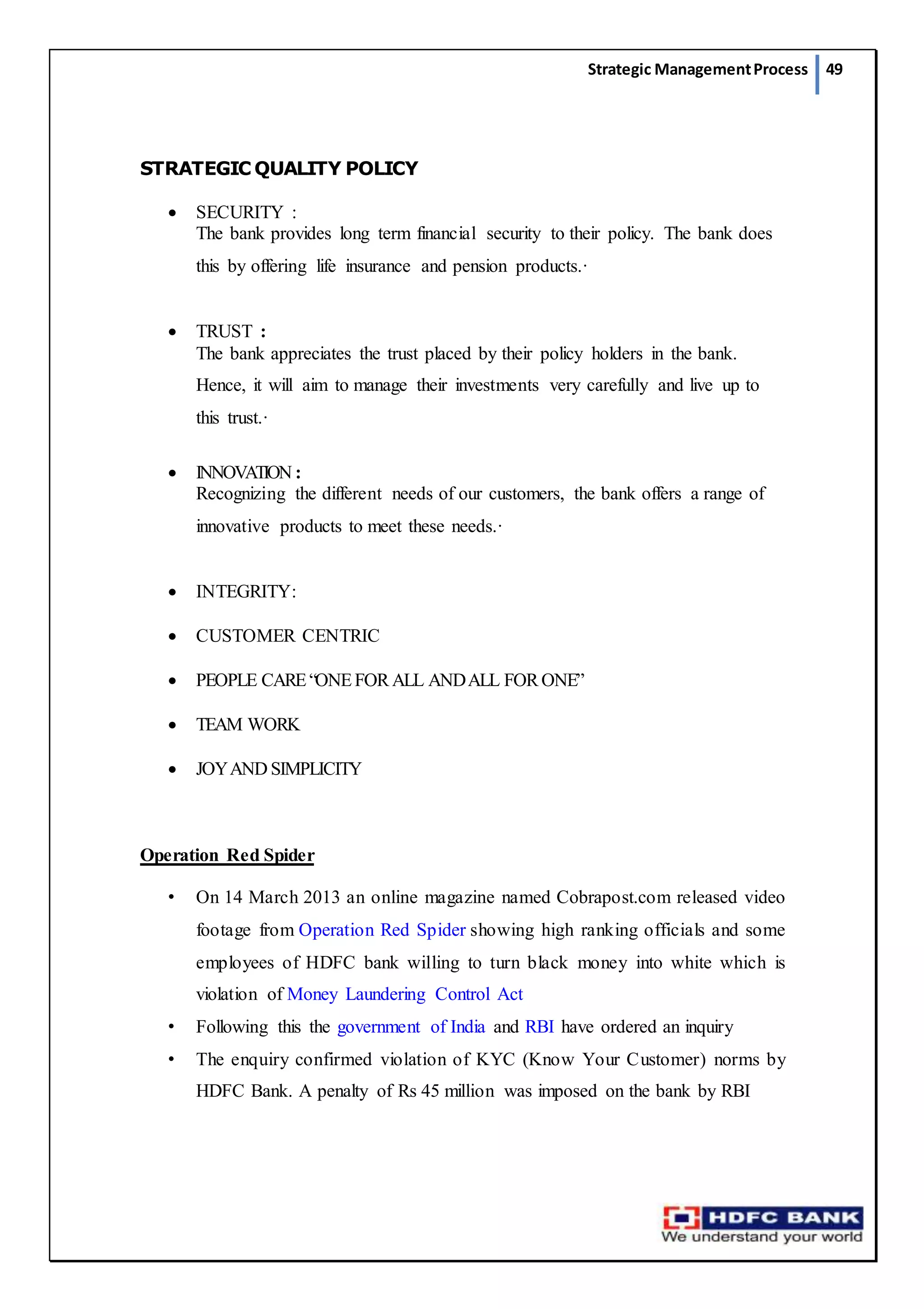 Strategic ManagementProcess 49
STRATEGIC QUALITY POLICY
 SECURITY :
The bank provides long term financial security to their policy. The bank does
this by offering life insurance and pension products.·
 TRUST :
The bank appreciates the trust placed by their policy holders in the bank.
Hence, it will aim to manage their investments very carefully and live up to
this trust.·
 INNOVATION :
Recognizing the different needs of our customers, the bank offers a range of
innovative products to meet these needs.·
 INTEGRITY:
 CUSTOMER CENTRIC
 PEOPLE CARE“ONEFORALL ANDALL FOR ONE”
 TEAM WORK
 JOYAND SIMPLICITY
Operation Red Spider
• On 14 March 2013 an online magazine named Cobrapost.com released video
footage from Operation Red Spider showing high ranking officials and some
employees of HDFC bank willing to turn black money into white which is
violation of Money Laundering Control Act
• Following this the government of India and RBI have ordered an inquiry
• The enquiry confirmed violation of KYC (Know Your Customer) norms by
HDFC Bank. A penalty of Rs 45 million was imposed on the bank by RBI
 