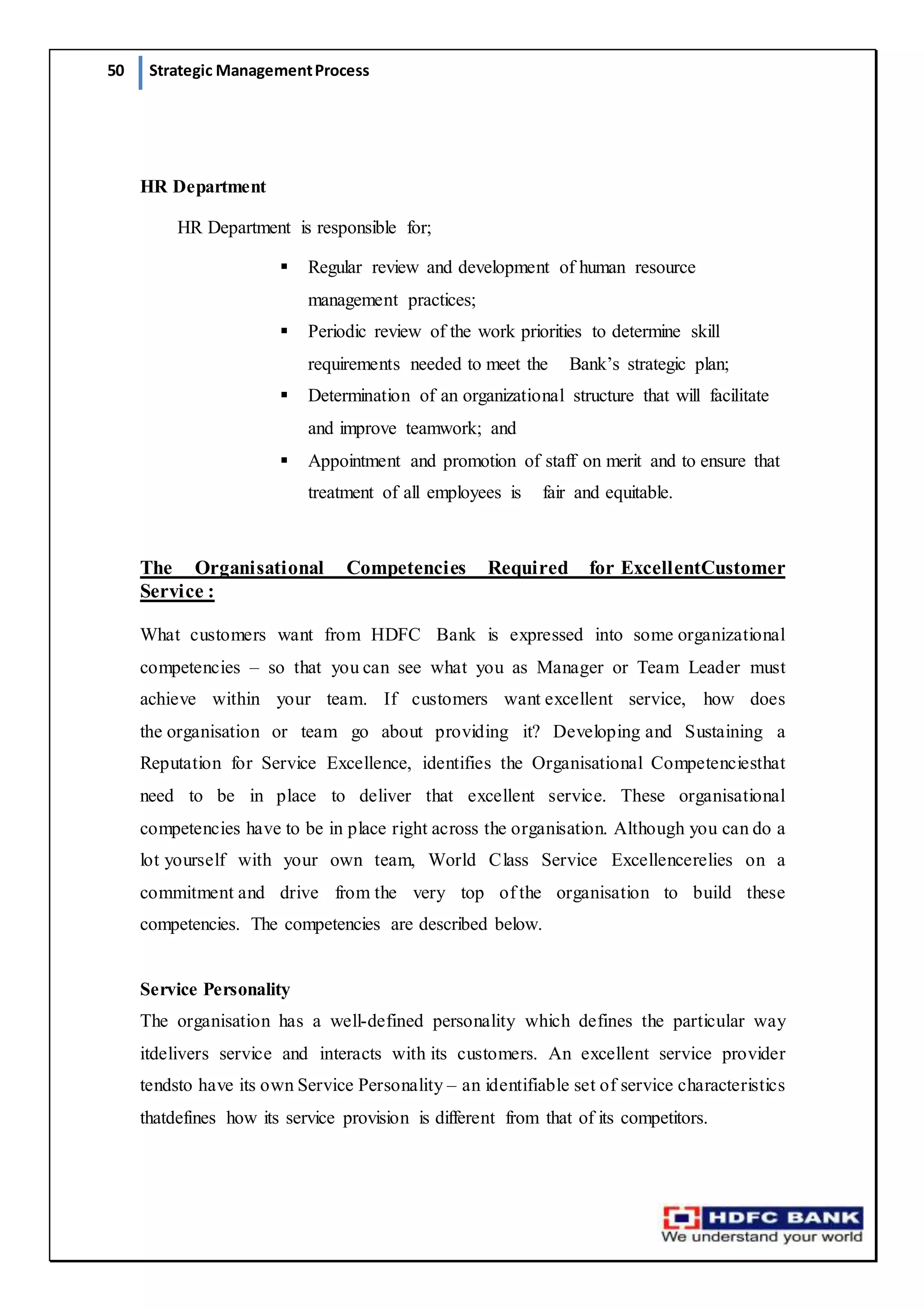 50 Strategic ManagementProcess
HR Department
HR Department is responsible for;
 Regular review and development of human resource
management practices;
 Periodic review of the work priorities to determine skill
requirements needed to meet the   Bank’s strategic plan;
 Determination of an organizational structure that will facilitate
and improve teamwork; and
 Appointment and promotion of staff on merit and to ensure that
treatment of all employees is   fair and equitable.
The Organisational Competencies Required for ExcellentCustomer
Service :
What customers want from HDFC Bank is expressed into some organizational
competencies – so that you can see what you as Manager or Team Leader must
achieve within your team. If customers want excellent service, how does
the organisation or team go about providing it? Developing and Sustaining a
Reputation for Service Excellence, identifies the Organisational Competenciesthat
need to be in place to deliver that excellent service. These organisational
competencies have to be in place right across the organisation. Although you can do a
lot yourself with your own team, World Class Service Excellencerelies on a
commitment and drive from the very top of the organisation to build these
competencies. The competencies are described below.
Service Personality
The organisation has a well-defined personality which defines the particular way
itdelivers service and interacts with its customers. An excellent service provider
tendsto have its own Service Personality – an identifiable set of service characteristics
thatdefines how its service provision is different from that of its competitors.
 