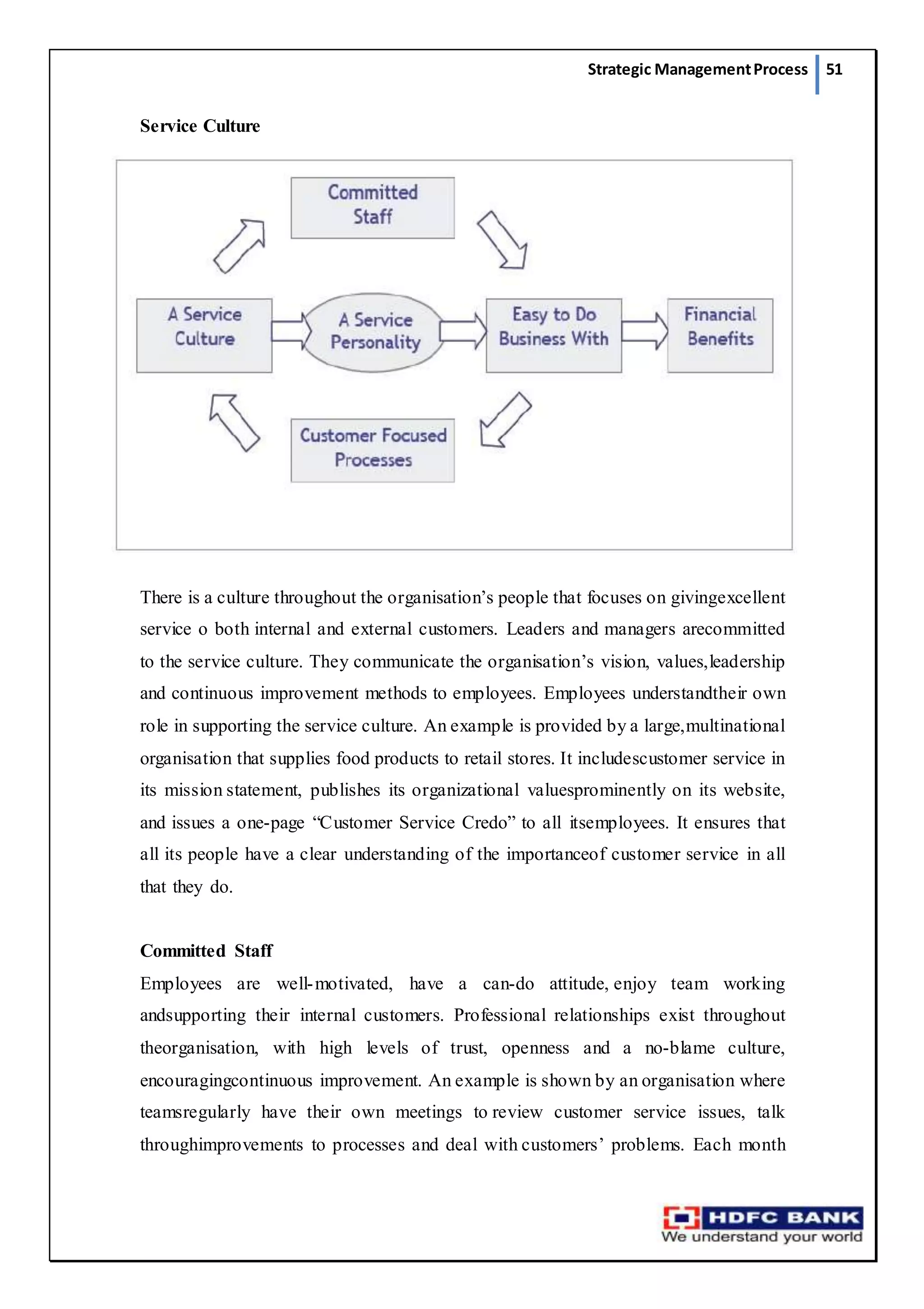 Strategic ManagementProcess 51
Service Culture
There is a culture throughout the organisation’s people that focuses on givingexcellent
service o both internal and external customers. Leaders and managers arecommitted
to the service culture. They communicate the organisation’s vision, values,leadership
and continuous improvement methods to employees. Employees understandtheir own
role in supporting the service culture. An example is provided by a large,multinational
organisation that supplies food products to retail stores. It includescustomer service in
its mission statement, publishes its organizational valuesprominently on its website,
and issues a one-page “Customer Service Credo” to all itsemployees. It ensures that
all its people have a clear understanding of the importanceof customer service in all
that they do.
Committed Staff
Employees are well-motivated, have a can-do attitude, enjoy team working
andsupporting their internal customers. Professional relationships exist throughout
theorganisation, with high levels of trust, openness and a no-blame culture,
encouragingcontinuous improvement. An example is shown by an organisation where
teamsregularly have their own meetings to review customer service issues, talk
throughimprovements to processes and deal with customers’ problems. Each month
 