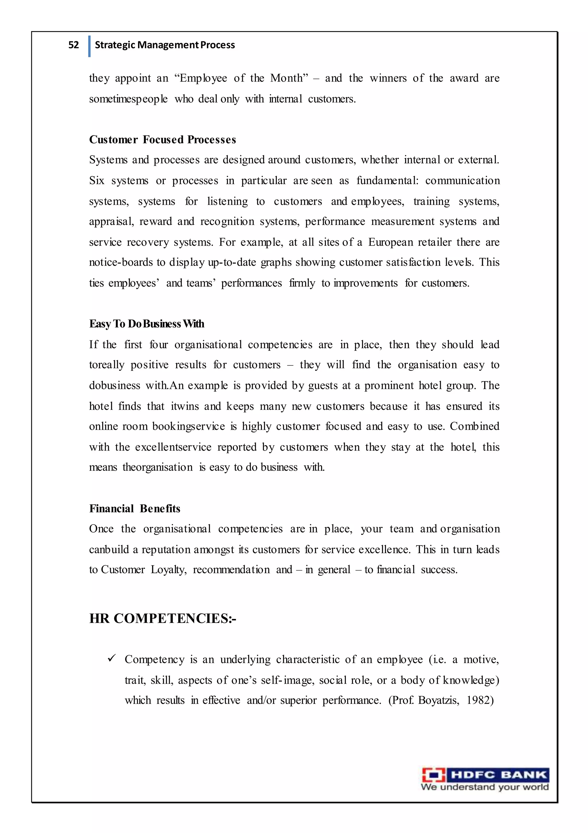 52 Strategic ManagementProcess
they appoint an “Employee of the Month” – and the winners of the award are
sometimespeople who deal only with internal customers.
Customer Focused Processes
Systems and processes are designed around customers, whether internal or external.
Six systems or processes in particular are seen as fundamental: communication
systems, systems for listening to customers and employees, training systems,
appraisal, reward and recognition systems, performance measurement systems and
service recovery systems. For example, at all sites of a European retailer there are
notice-boards to display up-to-date graphs showing customer satisfaction levels. This
ties employees’ and teams’ performances firmly to improvements for customers.
EasyTo DoBusinessWith
If the first four organisational competencies are in place, then they should lead
toreally positive results for customers – they will find the organisation easy to
dobusiness with.An example is provided by guests at a prominent hotel group. The
hotel finds that itwins and keeps many new customers because it has ensured its
online room bookingservice is highly customer focused and easy to use. Combined
with the excellentservice reported by customers when they stay at the hotel, this
means theorganisation is easy to do business with.
Financial Benefits
Once the organisational competencies are in place, your team and organisation
canbuild a reputation amongst its customers for service excellence. This in turn leads
to Customer Loyalty, recommendation and – in general – to financial success.
HR COMPETENCIES:-
 Competency is an underlying characteristic of an employee (i.e. a motive,
trait, skill, aspects of one’s self-image, social role, or a body of knowledge)
which results in effective and/or superior performance. (Prof. Boyatzis, 1982)
 