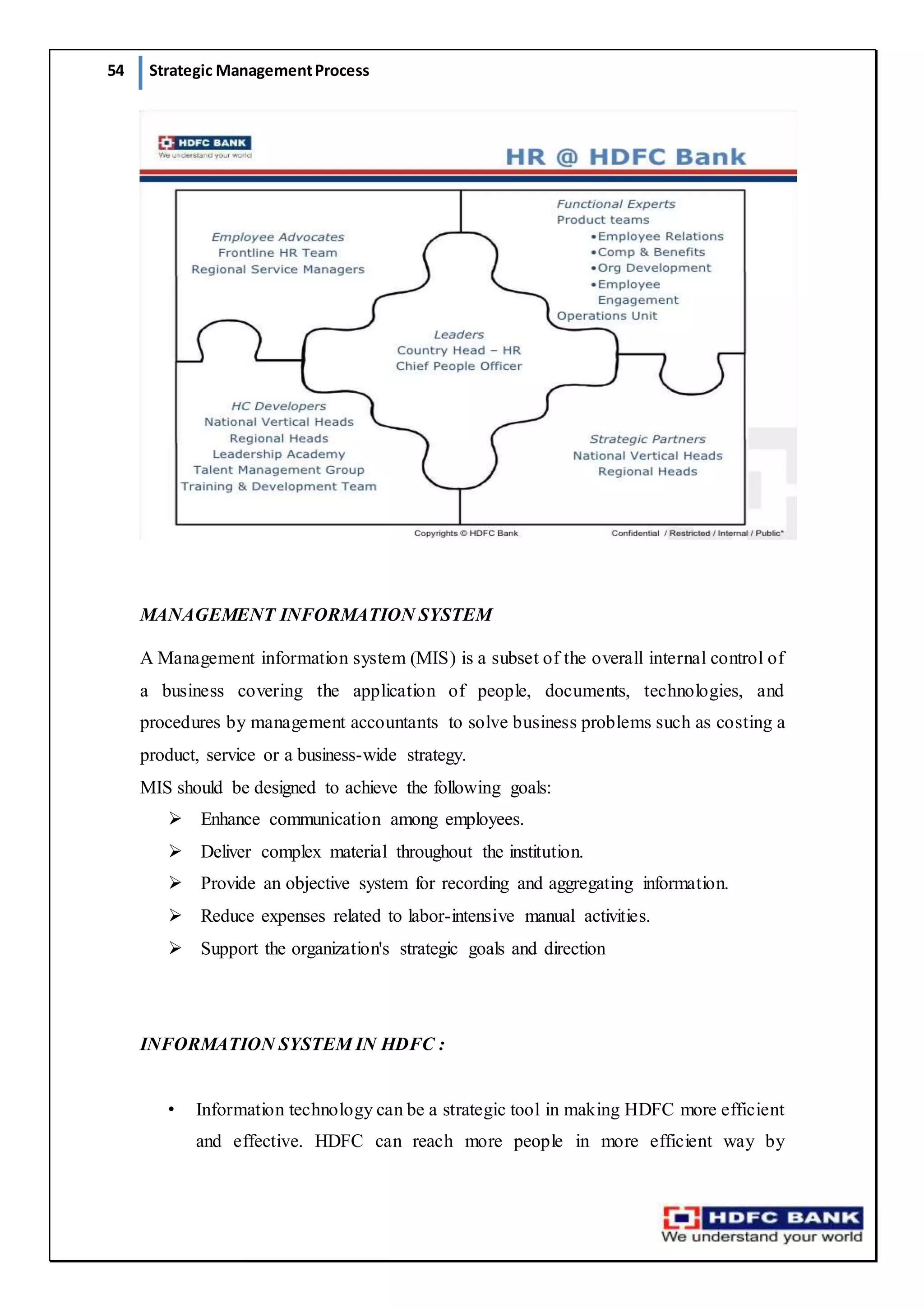 54 Strategic ManagementProcess
MANAGEMENT INFORMATION SYSTEM
A Management information system (MIS) is a subset of the overall internal control of
a business covering the application of people, documents, technologies, and
procedures by management accountants to solve business problems such as costing a
product, service or a business-wide strategy.
MIS should be designed to achieve the following goals:
 Enhance communication among employees.
 Deliver complex material throughout the institution.
 Provide an objective system for recording and aggregating information.
 Reduce expenses related to labor-intensive manual activities.
 Support the organization's strategic goals and direction
INFORMATION SYSTEM IN HDFC :
• Information technology can be a strategic tool in making HDFC more efficient
and effective. HDFC can reach more people in more efficient way by
 