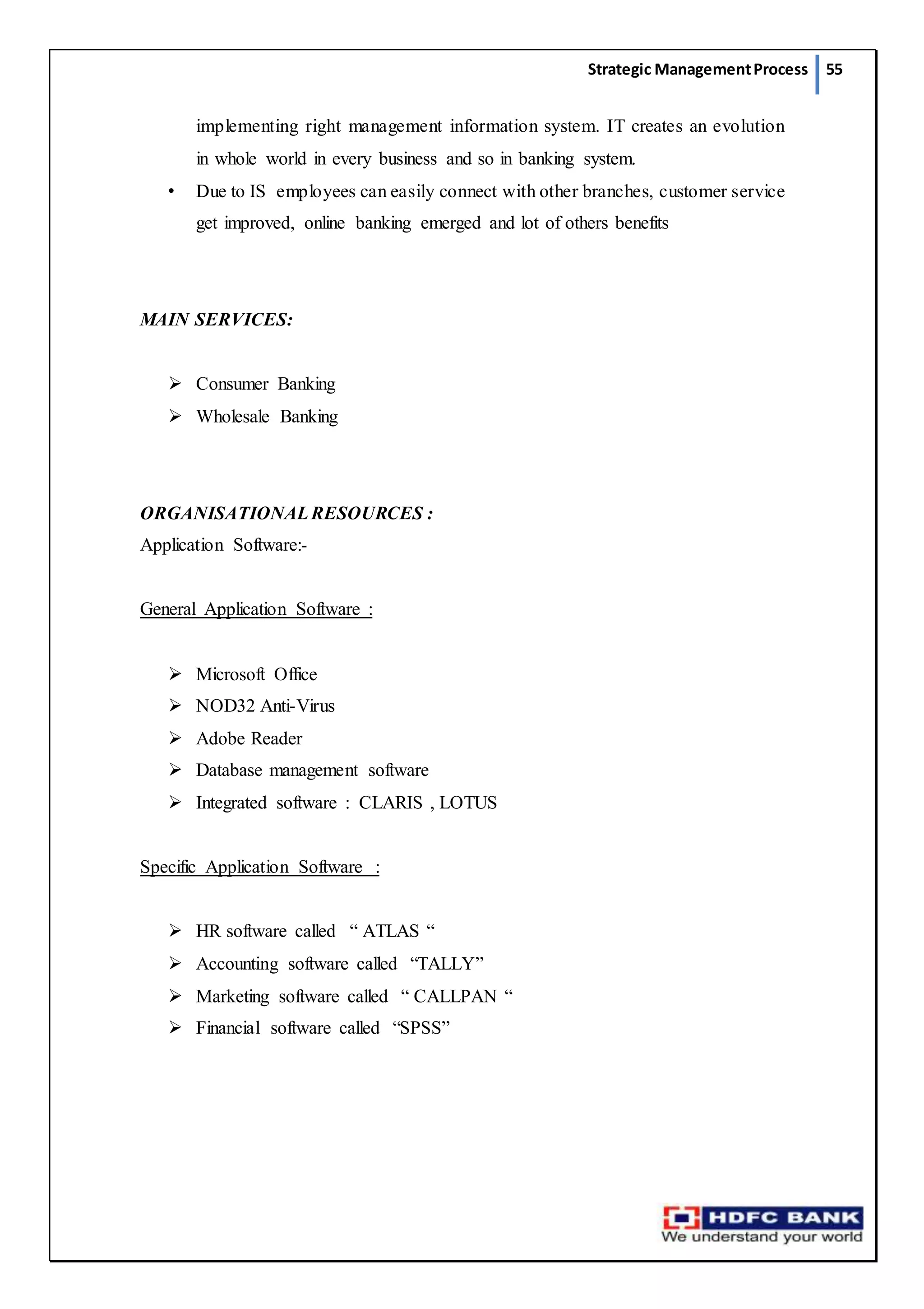 Strategic ManagementProcess 55
implementing right management information system. IT creates an evolution
in whole world in every business and so in banking system.
• Due to IS employees can easily connect with other branches, customer service
get improved, online banking emerged and lot of others benefits
MAIN SERVICES:
 Consumer Banking
 Wholesale Banking
ORGANISATIONALRESOURCES :
Application Software:-
General Application Software :
 Microsoft Office
 NOD32 Anti-Virus
 Adobe Reader
 Database management software
 Integrated software : CLARIS , LOTUS
Specific Application Software :
 HR software called “ ATLAS “
 Accounting software called “TALLY”
 Marketing software called “ CALLPAN “
 Financial software called “SPSS”
 