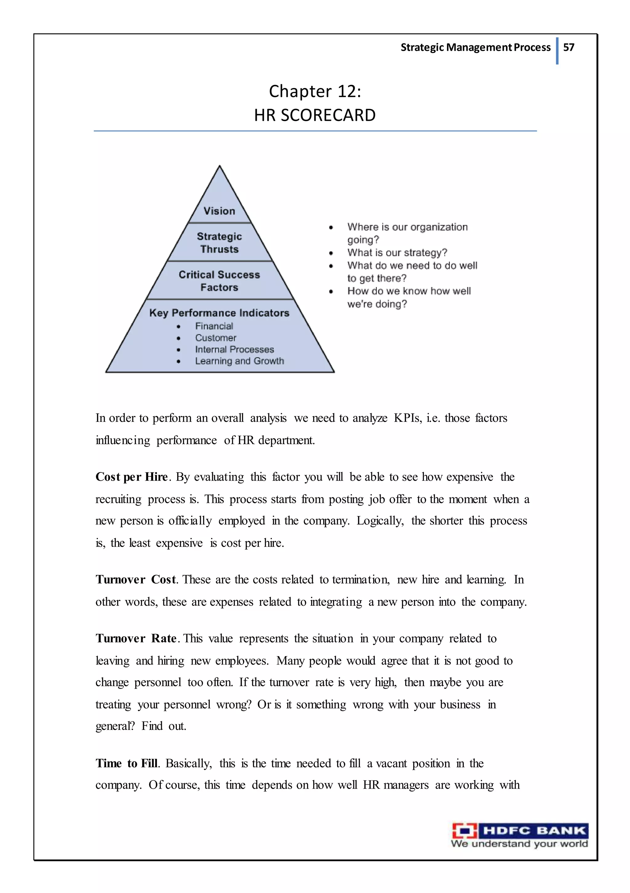 Strategic ManagementProcess 57
Chapter 12:
HR SCORECARD
In order to perform an overall analysis we need to analyze KPIs, i.e. those factors
influencing performance of HR department.
Cost per Hire. By evaluating this factor you will be able to see how expensive the
recruiting process is. This process starts from posting job offer to the moment when a
new person is officially employed in the company. Logically, the shorter this process
is, the least expensive is cost per hire.
Turnover Cost. These are the costs related to termination, new hire and learning. In
other words, these are expenses related to integrating a new person into the company.
Turnover Rate. This value represents the situation in your company related to
leaving and hiring new employees. Many people would agree that it is not good to
change personnel too often. If the turnover rate is very high, then maybe you are
treating your personnel wrong? Or is it something wrong with your business in
general? Find out.
Time to Fill. Basically, this is the time needed to fill a vacant position in the
company. Of course, this time depends on how well HR managers are working with
 