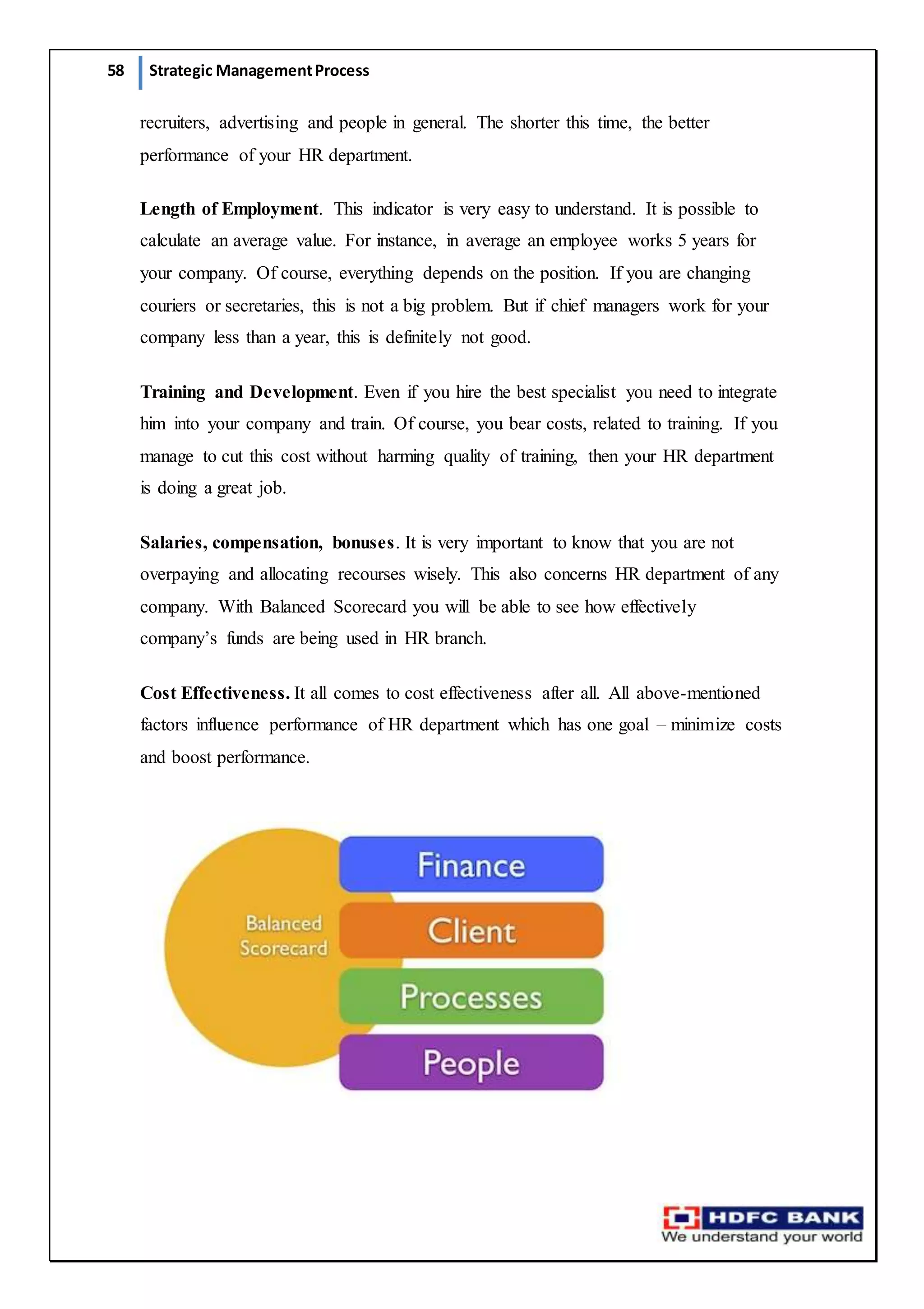 58 Strategic ManagementProcess
recruiters, advertising and people in general. The shorter this time, the better
performance of your HR department.
Length of Employment. This indicator is very easy to understand. It is possible to
calculate an average value. For instance, in average an employee works 5 years for
your company. Of course, everything depends on the position. If you are changing
couriers or secretaries, this is not a big problem. But if chief managers work for your
company less than a year, this is definitely not good.
Training and Development. Even if you hire the best specialist you need to integrate
him into your company and train. Of course, you bear costs, related to training. If you
manage to cut this cost without harming quality of training, then your HR department
is doing a great job.
Salaries, compensation, bonuses. It is very important to know that you are not
overpaying and allocating recourses wisely. This also concerns HR department of any
company. With Balanced Scorecard you will be able to see how effectively
company’s funds are being used in HR branch.
Cost Effectiveness. It all comes to cost effectiveness after all. All above-mentioned
factors influence performance of HR department which has one goal – minimize costs
and boost performance.
 